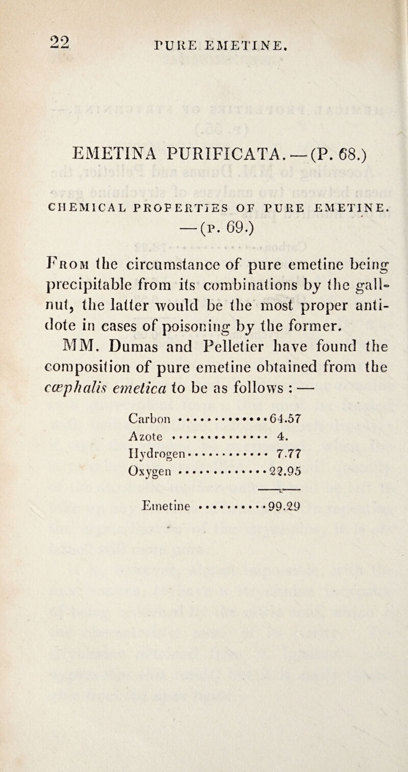 99 M rURE EMETINE. EMETINA PURIFICATA. —(P. 68.) CHEMICAL PROPERTIES OF PURE EMETINE. — (p. 69.) From the circumstance of pure emetine being precipitable from its combinations by Pie gall- nut, the latter Mould be the most proper anti¬ dote in cases of poisoning by the former. MM. Dumas and Pelletier have found the composition of pure emetine obtained from the c cep halts emetica to be as follows : — Carbon.♦••••64.57 Azote .*. 4. Hydrogen. 7 77 Oxygen.22.95 Emetine.99.29