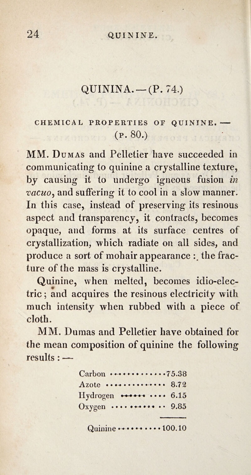 QUININA. —(P. 74.) CHEMICAL PROPERTIES OF QUININE. — (p. 80.) MM. D umas and Pelletier have succeeded in communicating to quinine a crystalline texture, by causing it to undergo igneous fusion in vacuo? and suffering it to cool in a slow manner. In this case, instead of preserving its resinous aspect and transparency, it contracts, becomes opaque, and forms at its surface centres of crystallization, which radiate on all sides, and produce a sort of mohair appearance the frac¬ ture of the mass is crystalline. Quinine, when melted, becomes idio-elec- tric; and acquires the resinous electricity with much intensity when rubbed with a piece of cloth. MM. Dumas and Pelletier have obtained for the mean composition of quinine the following results : — Carbon • • .. il ZiUlL * * * * Hydrogen • • • • 6.15 Oxygen • • • • **••»« Quinine