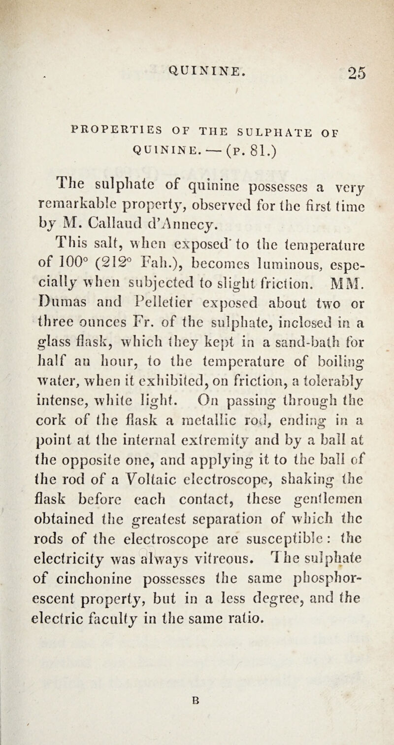 PROPERTIES OF THE SULPHATE OF QUININE. — (p. 81.) The sulphate of quinine possesses a very remarkable property, observed for the first time by M. Callaud d’Annecy. This salt, when exposed'to the temperature of 100° (212° kali.), becomes luminous, espe¬ cially when subjected to slight friction. MM. Dumas and Pelletier exposed about two or th ree ounces Fr. of the sulphate, inclosed in a glass flask, which they kept in a sand-bath for half an hour, to the temperature of boiling water, when it exhibited, on friction, a tolerably intense, white light. On passing through the cork of the flask a metallic rod, ending in a point at the internal extremity and by a ball at the opposite one, and applying it to the ball of the rod of a Voltaic electroscope, shaking the flask before each contact, these gentlemen obtained the greatest separation of which the rods of the electroscope are susceptible : the electricity was always vitreous. 1 he sulphate of cinchonine possesses the same phosphor¬ escent property, but in a less degree, and the electric faculty in the same ratio. B