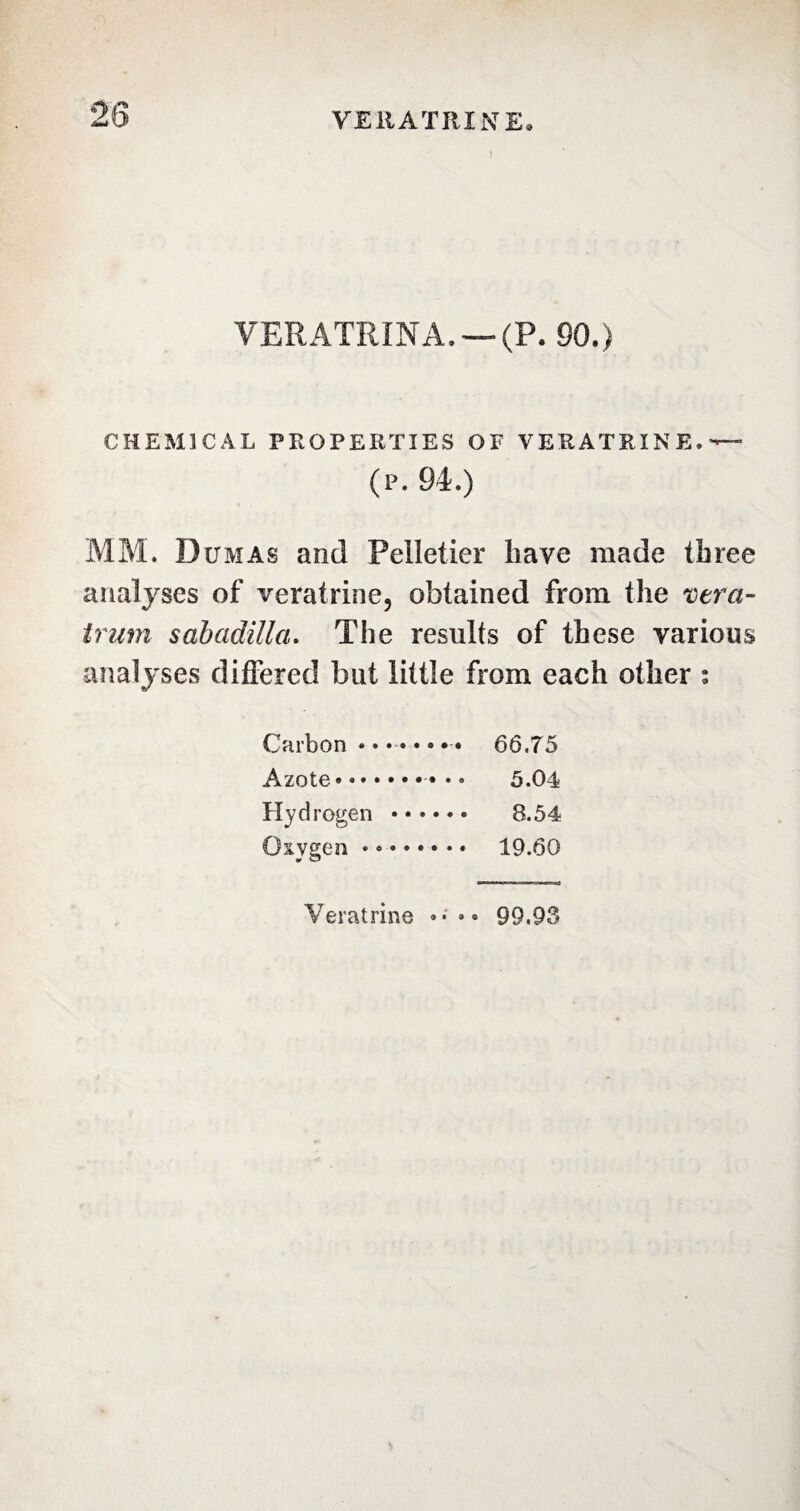 ) VERATRINA. — (P. SO.) CHEMICAL PROPERTIES OF VERA TRINE. •*— (P. 94.) MM. Dumas and Pelletier have made three analyses of veratrine, obtained from the vera- trum sabadilla. The results of these various analyses differed but little from each other : Carbon • • • • • • • • 66.75 Azote.• 5.04 Hydrogen . 8.54 Oxygen • • . 19.60 Veratrine •* •• 99.93