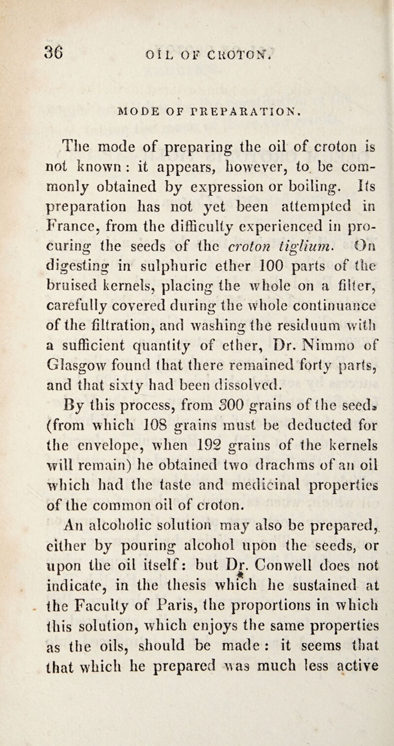 MODE OF PREPARATION. The mode of preparing the oil of croton is not known : it appears, however, to be com¬ monly obtained by expression or boiling. Its preparation has not yet been attempted in France, from the difficulty experienced in pro¬ curing the seeds of the croton iiglium. On digesting in sulphuric ether 100 parts of the bruised kernels, placing the whole on a filter, carefully covered during the whole continuance of the filtration, and washing the residuum with a sufficient quantity of ether, Dr. Nimmo of Glasgow7 found that there remained forty parts, and that sixty had been dissolved. By this process, from 300 grains of the seed* (from which 108 grains must be deducted for the envelope, when 192 grains of the kernels will remain) he obtained two drachms of an oil which had the taste and medicinal properties of the common oil of croton. An alcoholic solution may also be prepared, either by pouring alcohol upon the seeds, or upon the oil itself: but Dr. Conwrell does not indicate, in the thesis which he sustained at the Faculty of Paris, the proportions in which this solution, which enjoys the same properties as the oils, should be made : it seems that that which he prepared was much less active