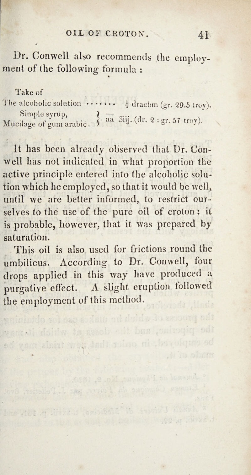 Dr. Conwell also recommends (he employ¬ ment of the following formula : Take of The alcoholic solution Simple syrup, Mucilage of gum arabi *L°n . i drachm (gr. 29.5 trov). It has been already observed that Dr. Con- well has not indicated in what proportion the active principle entered into the alcoholic solu¬ tion which he employed, so that it would be well, until we are better informed, to restrict our¬ selves to the use of the pure oil of croton: it is probable, however, that it was prepared by saturation. This oil is also used for frictions round the umbilicus. According to Dr. Conwell, four drops applied in this way have produced a purgative effect. A slight eruption followed the employment of this method. to
