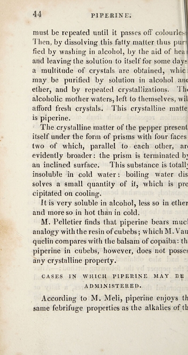 must be repeated until it passes off colourless Then, by dissolving this fatty matter thus pur fied bv washing in alcohol, by the aid of hea and leaving the solution to itself for some day.* a multitude of crystals are obtained, whic may be purified by solution in alcohol aiu ether, and by repeated crystallizations. Th« alcoholic mother waters, left to themselves, wii afford fresh crystals. This crystalline matte is pipeline. The crystalline matter of the pepper present itself under the form of prisms with four faces two of which, parallel to each other, ar< evidently broader: the prism is terminated bj an inclined surface. This substance is totalb fU insoluble in cold water: boiling w ater dis solves a small quantity of it, which is pre cipitated on cooling. It is very soluble in alcohol, less so in ether and more so in hot than in cold. M. Pelletier finds that piperine bears rauci analogy with the resin of cubebs; which M. Van quelin compares with the balsam of copaiba: th piperine in cubebs, however, does not posses any crystalline property. CASES IN WHICH PIPERINE MAY BE ADMINISTERED. According to M. Meii, piperine enjoys th same febrifuge properties as the alkalies of th