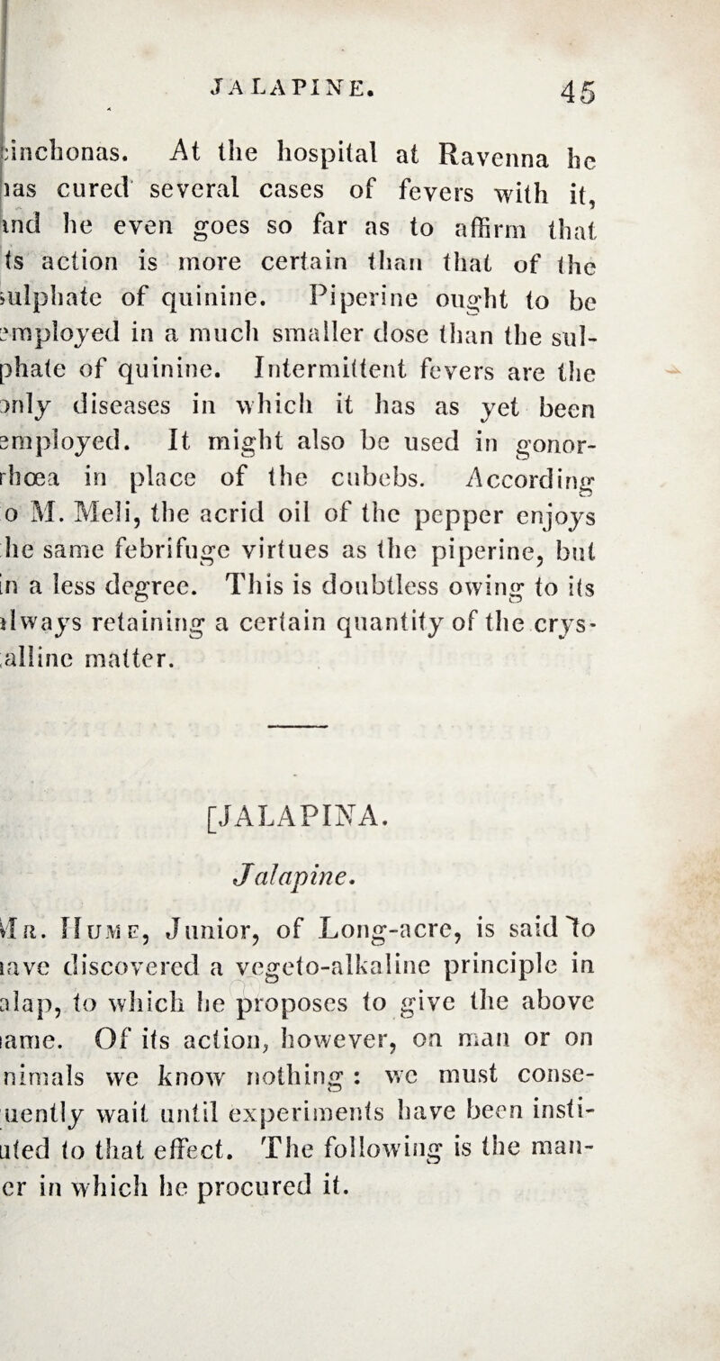 cinchonas. At the hospital at Ravenna he ms cured several cases of fevers with it, md lie even goes so far as to affirm that ts action is more certain than that of the mlphatc of quinine. Pipeline ought to be employed in a much smaller dose than the sul¬ phate of quinine. Intermittent fevers are the 3rdy diseases in which it has as yet been employed. It might also be used in gonor¬ rhoea in place of the cubebs. According o M. Meli, the acrid oil of the pepper enjoys he same febrifuge virtues as the piperine, but in a less degree. This is doubtless owing to its dways retaining a certain quantity of the crys* alline matter. [JALAPINA. JaJapine. du. Hume, Junior, of Long-acre, is said Jo save discovered a vegeto-alkaline principle in alap, to which he proposes to give the above lame. Of its action, however, on man or on nimals we know nothing : we must conse- uently wait until experiments have been insti- uted to that effect. The following is the man¬ or in which he procured it.