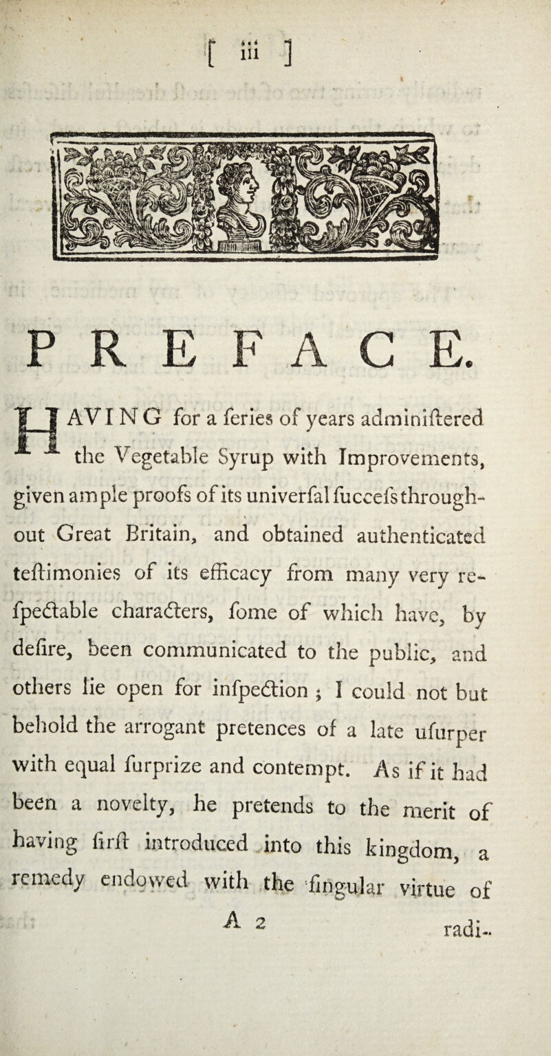 PREFACE. Y 1 AVI N G for a feries of years adminiftered the Vegetable Syrup with Improvements, given ample proofs of its univerfal fuccefsthrough- out Great Britain, and obtained authenticated teAimonies of its efficacy from many very re- fpedlable characters, fome of which have, bv defire, been communicated to the public, and others lie open for infpedtion ; I could not but behold the arrogant pretences of a late ufurper with equal furprize and contempt. As if it had been a novelty, he pretends to the merit of having fir A introduced into this kingdom, a remedy endowed with the ’lingular virtue of A 2 radi-