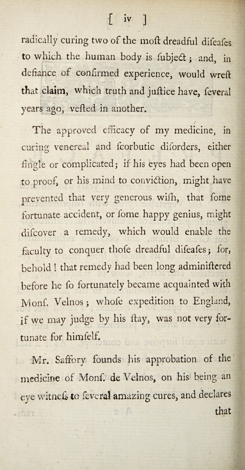 radically curing two of the mod dreadful difeafes / to which the human body is fubjedt} and, in defiance of confirmed experience, would wreft that claim, which truth and juftice have, feveral * ' ' i: '■ J ... years ago, veiled in another. The approved efficacy of my medicine, in curing venereal and fcorbutic diforders, either Angle or complicated; if his eyes had been open to proof, or his mind to conviction, might have prevented that very generous with, that fome fortunate accident, or fome happy genius, might difcover a remedy, which would enable the faculty to conquer thofe dreadful difeafes; for, behold 1 that remedy had been long adminiftered before he fo fortunately became acquainted with Ivionf. Velnos; whofe expedition to England, if we may judge by his ftay, was not very for¬ tunate for himielf. Mr. Safforv founds his approbation of the medicine of Monf. de Velnos, on his being an eye witness to feveral amazing cures, and declares that