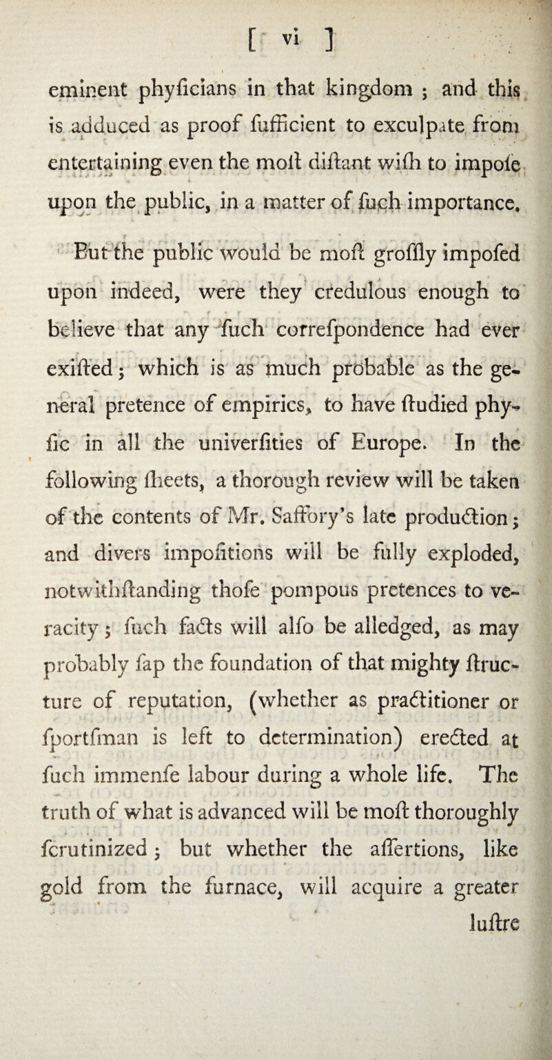 \ eminent phyficians in that kingdom ; and this is adduced as proof fufficient to exculpate from entertaining even the molt diltant with to impole v v upon the public, in a matter of fuch importance. Eut the public would be molt groffly impofed upon indeed, were they credulous enough to _ ¥ * f * believe that any fuch correfpondence had ever exilted; which is as much probable as the ge¬ neral pretence of empirics, to have ftudied phy- flc in all the universities of Europe. In the following Sheets, a thorough review will be taken of the contents of Mr. Saffory’s late production; and divers impositions will be fully exploded, notwithstanding thofe pompous pretences to ve¬ racity ; fuch faCts will alfo be alledged, as may probably fap the foundation of that mighty ftruc- ture of reputation, (whether as practitioner or fportfman is left to determination) ereCted at * * 1 .. **„ ' .ft • - j ' ' i fuch immenfe labour during a whole life. The truth of what is advanced will be molt thoroughly ferutinized; but whether the affertions, like »' r~- H gold from the furnace, will acquire a greater lultre