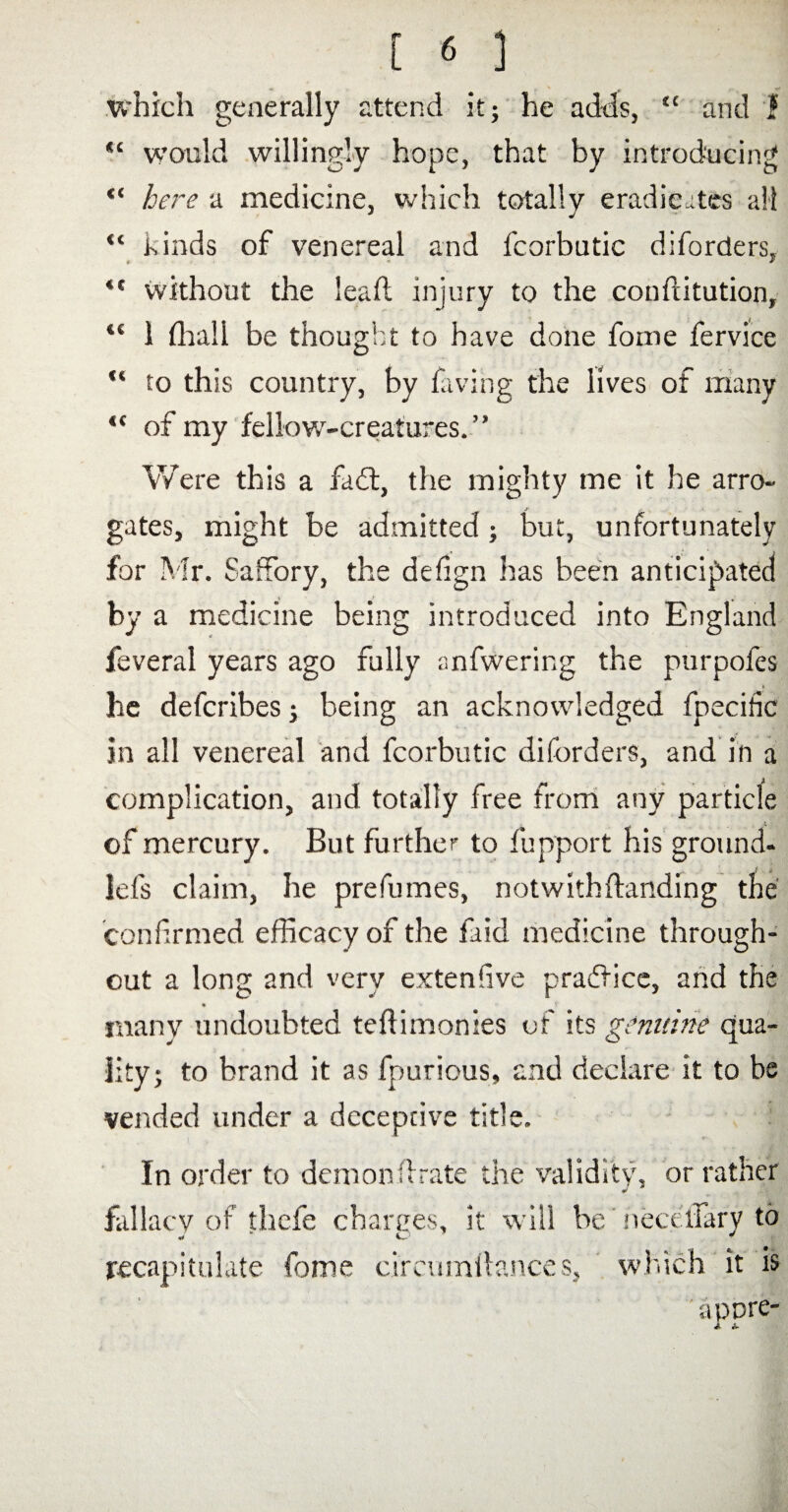 which generally attend it; he adds, “ and I would willingly hope, that by introducing “ here a medicine, which totally eradicates all “ kinds of venereal and fcorbutic diforders, “ without the lead injury to the conftitution, “ 1 fhall be thought to have done foine fervice “ to this country, by faving the lives of many “ of my fellow-creatures. ” Were this a fadt, the mighty me it he arro¬ gates, might be admitted; but, unfortunately for Mr. Saffory, the defign has been anticipated by a medicine being introduced into England feveral years ago fully anfwering the purpofes he defcribes; being an acknowledged fpeciiic in all venereal and fcorbutic diforders, and in a complication, and totally free from any particle of mercury. But further to fupport his ground- lefs claim, he prefumes, notwithstanding the confirmed efficacy of the faid medicine through¬ out a long and very extenfive practice, and the % many undoubted tefiimonies of its genuine qua¬ lity; to brand it as fpurious, and declare it to be vended under a deceptive title. In order to demonfirate the validity, or rather ¥ fallacy of thefe charges, it will be neceifary to recapitulate feme circumitances, which it is