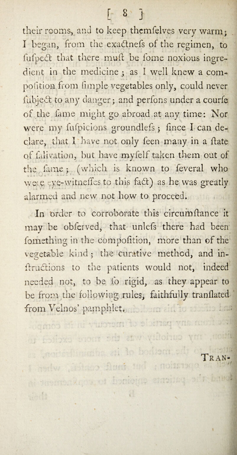 their rooms, and to keep themfelves very warm; I began, from the exadinefs of the regimen, to fufpect that there muft be fome noxious ingre¬ dient in the medicine ; as I well knew a com¬ petition from !ltriple vegetables only, could never fubjedt to any danger; and perfons under a courfe of the fame might go abroad at any time: Nor were my fufpicions groundlefs; fince I can de¬ clare, that I have not only feen many in a flate of falivation, but have myfelf taken them out of the fame ; (which is known to feveral who , j. « v. 1 wee ';ye-witnefles to this fadt) as he was greatly alarmed and new not how to proceed. In ‘order to corroborate this circumftance it may be obferved, that unlefs there had been fomething in the compaction, more than of the vegetable kind; the curative method, and in- itractions to the patients would not, indeed needed not, to be fo rigid, as they appear to be from the following rules, faithfully tranflated from Velnos’ pamphlet. Tran- r