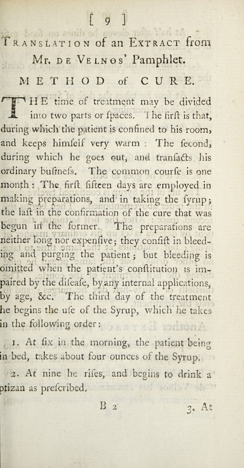 Translation of an Extract from Mr. de Velnos’ Pamphlet. M E T H O D of CUR E. r~¥~' H E time of treatment may be divided JL into two parts or fpaces. 1 he firil is that, during which the patient is confined to his room, and keeps himfelf very warm : The fecond, during which he goes out, and tranfadts his ordinary bufinefs. The common courfe is one month : The firft fifteen days are employed in making preparations, and in taking the fyrup; the iaft in the confirmation of the cure that was < begun in the former. The preparations are neither long nor expen five; they confift in bleed¬ ing and purging the patient; but bleeding is omitted when the patient's confutation is im¬ paired by the difeafe, by any internal applications, by age, &c. The third day of the treatment he begins the ufie of the Syrup, which he takes in the following order: 1. At fix in the morning, the patient being in bed, takes about four ounces of the Syrup. 2. At nine he riles, and begins to drink a ptizan as prefcribed.