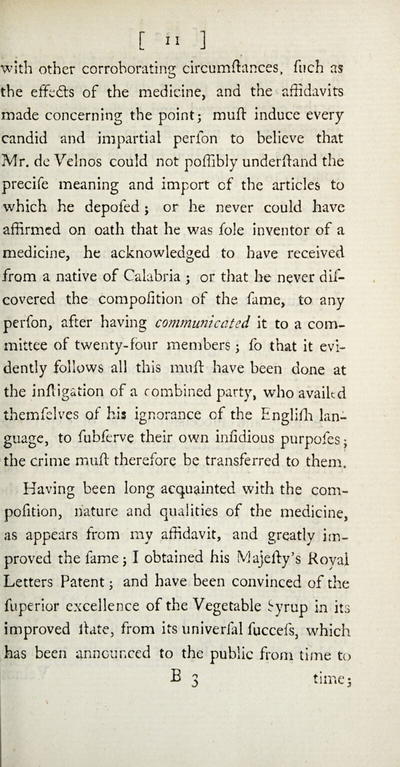 with other corroborating circumftances, fuch as the effects of the medicine, and the affidavits made concerning the point; muft induce every candid and impartial perfon to believe that Mr. de Velnos could not poffibly underftand the precife meaning and import of the articles to which he depofed ; or he never could have affirmed on oath that he was foie inventor of a medicine, he acknowledged to have received from a native of Calabria ; or that he never dis¬ covered the compofition of the fame, to any perfon, after having communicated it to a com¬ mittee of twenty-four members; fo that it evi¬ dently follows all this muft have been done at the inftigation of a combined party, who availed themfelves of his ignorance cf the Englifh lan¬ guage, to fubferve their own inndious purpofes; the crime muft therefore be transferred to them. Having been long acquainted with the com¬ pofition, nature and qualities of the medicine, as appears from my affidavit, and greatly im¬ proved the lame; I obtained his Majefty’s Royal Letters Patent; and have been convinced of the fuperior excellence of the Vegetable Syrup in its improved ftate, from its univerfil fuccefs, which has been announced to the public from time to B 3 time;