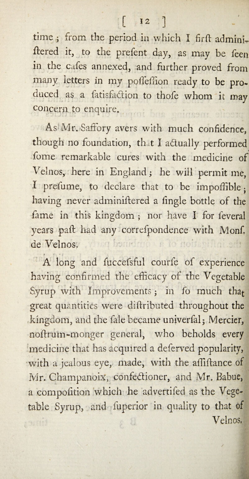 time; from the period in which I firft admini¬ stered it, to the prefent day, as may be feen in the cafes annexed, and further proved from many letters in my poifefiion ready to be pro¬ duced as a fatisfadion to thofe whom it may concern to enquire. As Mr. Saffory avers with much confidence, though no foundation, that I actually performed feme remarkable cures with the medicine of Velnos, here in England; he will permit me, I prefume, to declare that to be impoffible • having never administered a fingle bottle of the fame in this kingdom ; nor have 1 for Several years paSt had any correspondence with Monf. de Velnos. f f * ' A long and Succefsful courfe of experience having confirmed the efficacy of the Vegetable Syrup with Improvements; in fo much that great quantities were distributed throughout the kingdom, and the Sale became unjverfal; Mercier, noStrum-monger general, who beholds every medicine that has acquired a deferved popularity, with a jealous eye, made, with the affiStance of Mr. Ohampanoix, confedioner, and Mr. Babue, a composition which he advertiSed as the Vege¬ table Syrup, and fuperior in quality to that of Velnos,