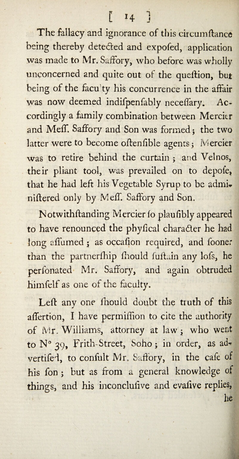 The fallacy and ignorance of this circumftance being thereby detected and expofed, application was made to Mr. Saffory, who before was wholly unconcerned and quite out of the queftion, but being of the facu'ty his concurrence in the affair was now deemed indifpenfably neceffary. Ac¬ cordingly a family combination between Mercitr and Meff. Saffory and Son was formed} the two latter were to become oftenfible agents} Mercier was to retire behind the curtain } an d Velnos, their pliant tool, was prevailed on to depofe, that he had left his Vegetable Syrup to be admi* niftered only by Meff. Saffory and Son. Notwithftanding Mercier fo plaufibly appeared to have renounced the phyfical character he had long affumed } as occafion required, and fooner than the partnerfhip fhould fultuin any lofs, he perfonated Mr. Saffory, and again obtruded himfelf as one of the faculty. Left any one fliould doubt the truth of this affertion, I have permilfion to cite the authority of Mr. Williams, attorney at law} who went to N° 39, Frith- Street, Soho} in order, as ad^ vertifeff, to confuit Mr. Saffory, in the cafe oi his fon } but as from a general knowledge of things, and his inconclulive and evafive replies, he