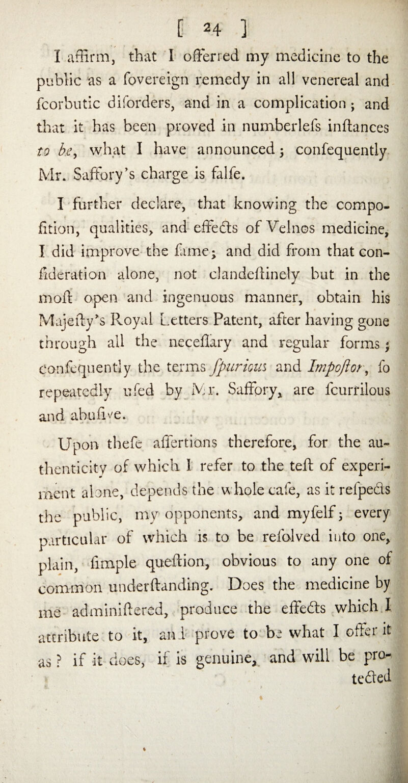 I affirm, that 1 offerred my medicine to the public as a fovereign remedy in all venereal and fcorbutic diforders, and in a complication; and that it has been proved in numberlefs inftances f to be, what I have announced; confequently Mr. Saffory ’s charge is falfe. I further declare, that knowing the compo- ? * fition, qualities, and effects of Velnos medicine, I did improve the fame; and did from that con¬ federation alone, not clandeflinely but in the moil; open and ingenuous manner, obtain his Majeily’s Royal Letters Patent, after having gone through ail the neceflary and regular forms; Confequently the terms fpurma and Impoflor, fo repeatedly ufed by Mr. Saffory, are fcurrilous and abufi'.'e. Upon thefe affertians therefore, for the au¬ thenticity of which 1 refer to the teft of experi¬ ment alone, depends the whole cafe, as it refpecls the public, my opponents, and myfelf; every particular of which is to be refolved into one, plain, fimple queftion, obvious to any one of common underftanding. Does the medicine by me adminiftered, produce the effects which I attribute to it, arid prove to be what I offer it as ? if it does, if is genuine, and will be pro-