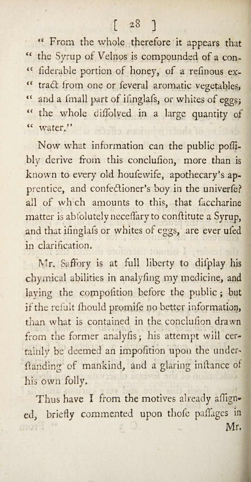 ( [ ] ‘£ From the whole therefore it appears that “ the Syrup of Velnos is compounded of a con- tc iiderable portion of honey, of a refinous ex- “ trad from one or feveral aromatic vegetables! <c and a fmall part of ifmglafs, or whites of eggs; “ the whole diffolved in a large quantity of “ water.” Now what information can the public poffi- bly derive from this conclufion, more than is # * known to every old houfewife, apothecary’s ap¬ prentice, and confectioner’s boy in the univerfe? all of wh ch amounts to this, that faccharine matter is abfolutelyneceffaryto conftitute a Syrup, and that ifmglafs or whites of eggs, are ever ufed in clarification. Mr. Saffory is at full liberty to dilplay his chymical abilities in analyfing my medicine, and laying the compofition before the public; but if the refuit fliould prumife no better information, than what is contained in the conclufion drawn from the former analyfis; his attempt will cer¬ tainly be deemed an impofition upon the under- handing of mankind, and a glaring inftance of his own folly. Thus have I from the motives already afiign- ed, briefly commented upon thofe paffages in Mr.