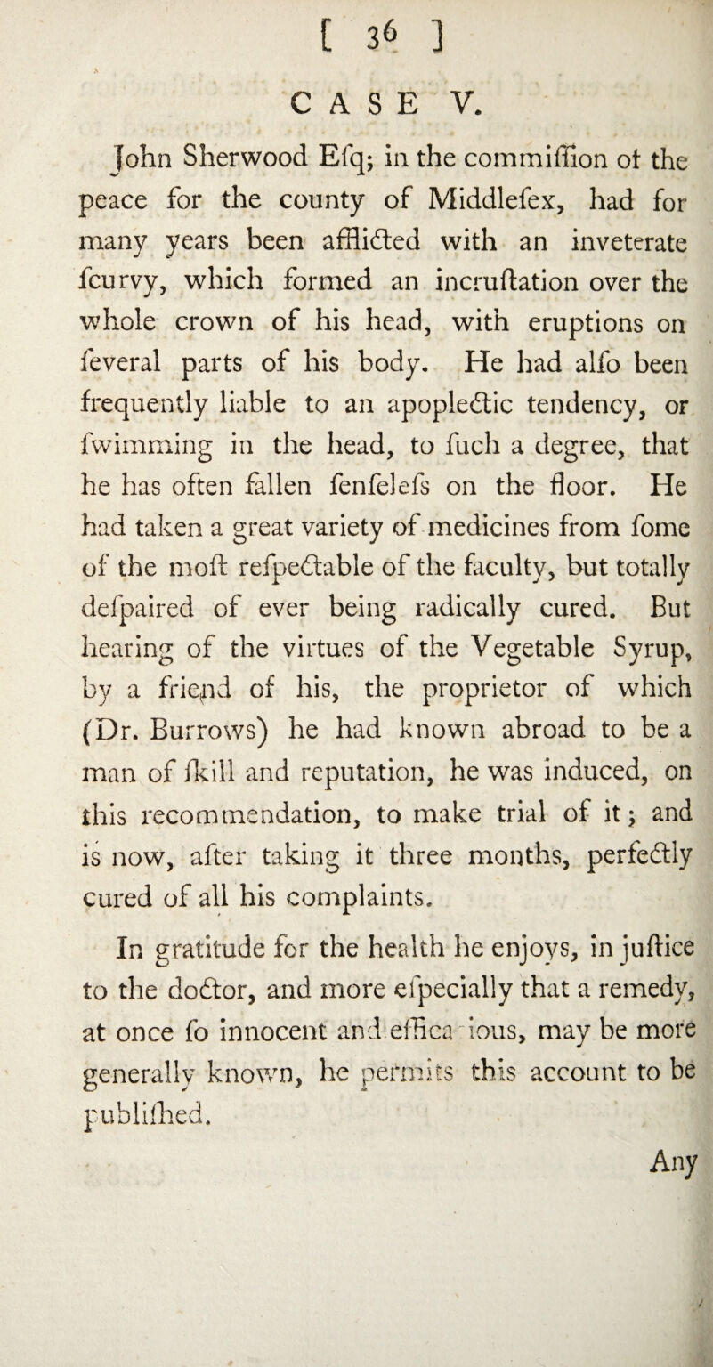 \ CASE V. John Sherwood Efq; in. the commiffion ot the peace for the county of Middlefex, had for many years been afflidted with an inveterate fcurvy, which formed an incruftation over the whole crown of his head, with eruptions on feveral parts of his body. He had alfo been frequently liable to an apopledtic tendency, or fwimming in the head, to fuch a degree, that he has often fallen fenfelefs on the floor. He had taken a great variety of medicines from fome of the nioft refpedtable of the faculty, but totally defpaired of ever being radically cured. But hearing of the virtues of the Vegetable Syrup, by a friend of his, the proprietor of which (Dr. Burrows) he had known abroad to be a man of fkill and reputation, he was induced, on this recommendation, to make trial of it 5 and is now, after taking it three months, perfectly cured of all his complaints. In gratitude for the health he enjoys, in juftice to the dodtor, and more efpecially that a remedy, at once fo innocent and effica bus, may be more generally known, he permits this account to be publifhed. Any /