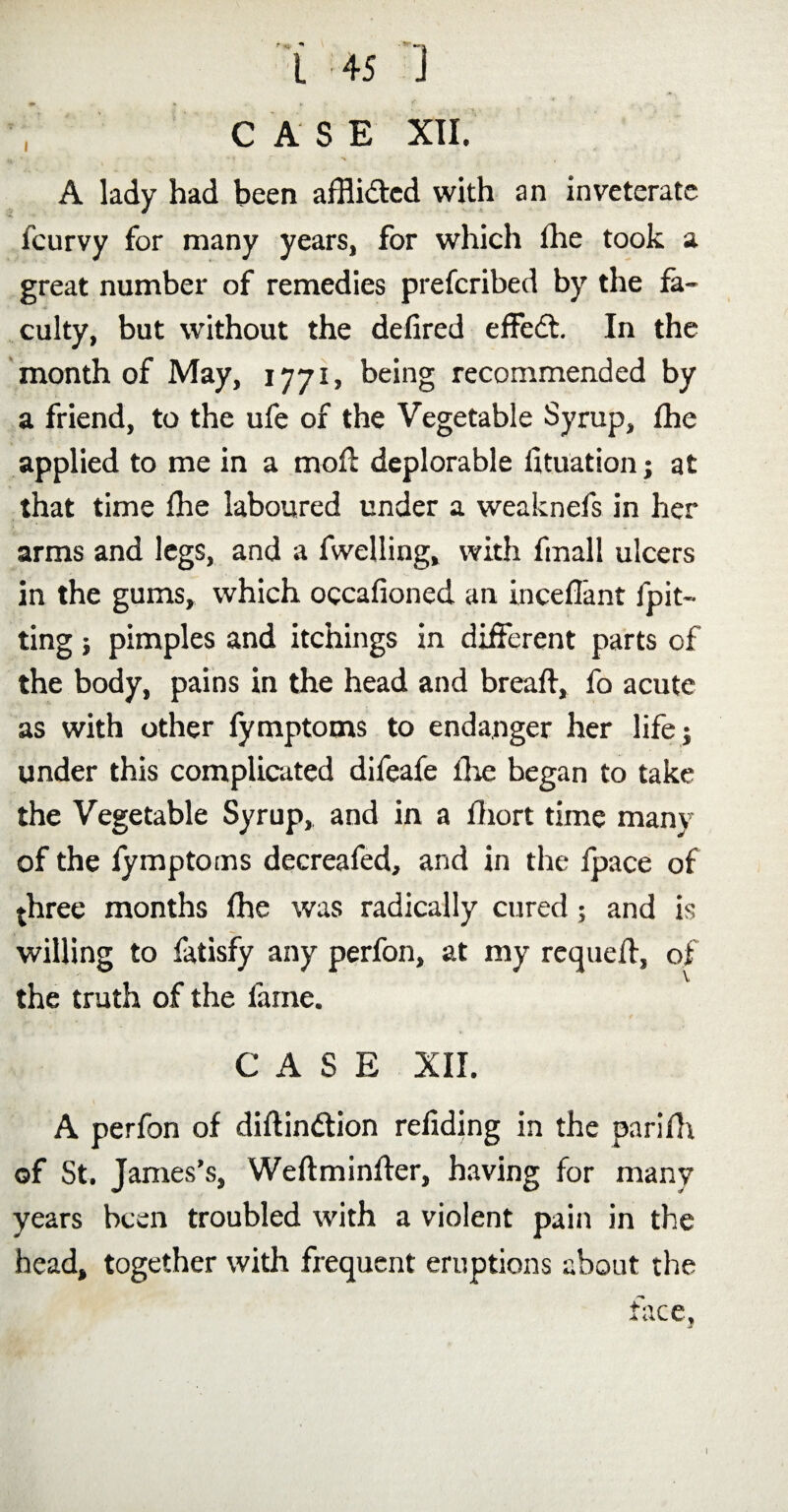 CASE XII. *  ' •% ' . A lady had been afflicted with an inveterate fcurvy for many years, for which fhe took a great number of remedies prescribed by the fa¬ culty, but without the defired effedt. In the month of May, 1771, being recommended by a friend, to the ufe of the Vegetable Syrup, fhe applied to me in a mofl deplorable Situation; at that time fhe laboured under a weaknefs in her arms and legs, and a Swelling, with frnall ulcers in the gums, which occafioned an inceflant Spit¬ ting ; pimples and itchings in different parts of the body, pains in the head and breaft, fo acute as with other Symptoms to endanger her life; under this complicated difeafe fire began to take the Vegetable Syrup, and in a fliort time many of the Symptoms decreafed, and in the Space of three months fhe was radically cured; and is willing to Satisfy any perfon, at my requeft, of the truth of the fame. CASE XII. A perfon of distinction refiding in the parifh of St. James’s, Weftminfter, having for many years been troubled with a violent pain in the head, together with frequent eruptions about the face,