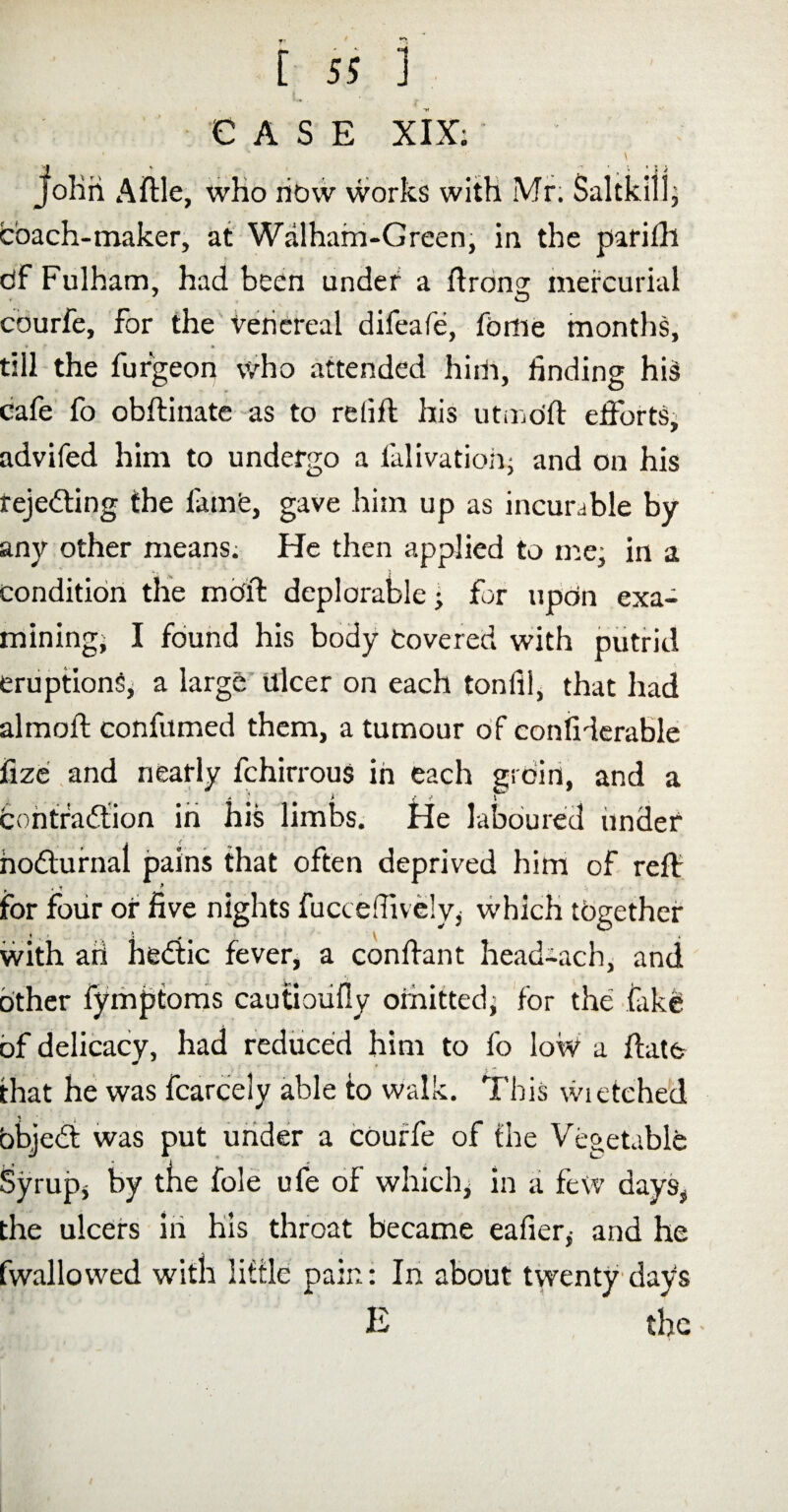 EASE XIX; Jlolin A file, who now works with Mr. Saltkilj coach-maker, at Walham-Green, in the parifh bf Fulham, had been under a ftrong; mercurial 7 O courfe, for the venereal difeafe, feme months, * » till the furgeon who attended him, finding hiS cafe fo obilinate as to relift his utmofi; efforts, advifed him to undergo a fall vat ion- and on his rejecting the fame, gave him up as incurable by any other means. He then applied to me- in a condition the mold deplorable; for upon exa¬ mining, I found his body Covered with putrid eruptions, a large ulcer on each tonlii, that had almofi: confumed them, a tumour of considerable fize and nearly fchirrous in each grdin, and a > f * 1 contradtion in his limbs. He laboured under hodtufnal pains that often deprived him of reff , . 1 ^ * M ; for four of five nights fuccefiively, which together • % ■ \ # \ , with aii hedtic fever, a confrant head-ach, and other fymptoms cautioufly omitted; for the fak& of delicacy, had reduced him to fo low a fiate that he was fcarcely able to walk. This wietched * objedt was put under a courfe of the Vegetable Syrup, by the foie ufe of which, in a few days, the ulcers in his throat became eaUer* and he fwallowed with little pain: In about twenty days E the •