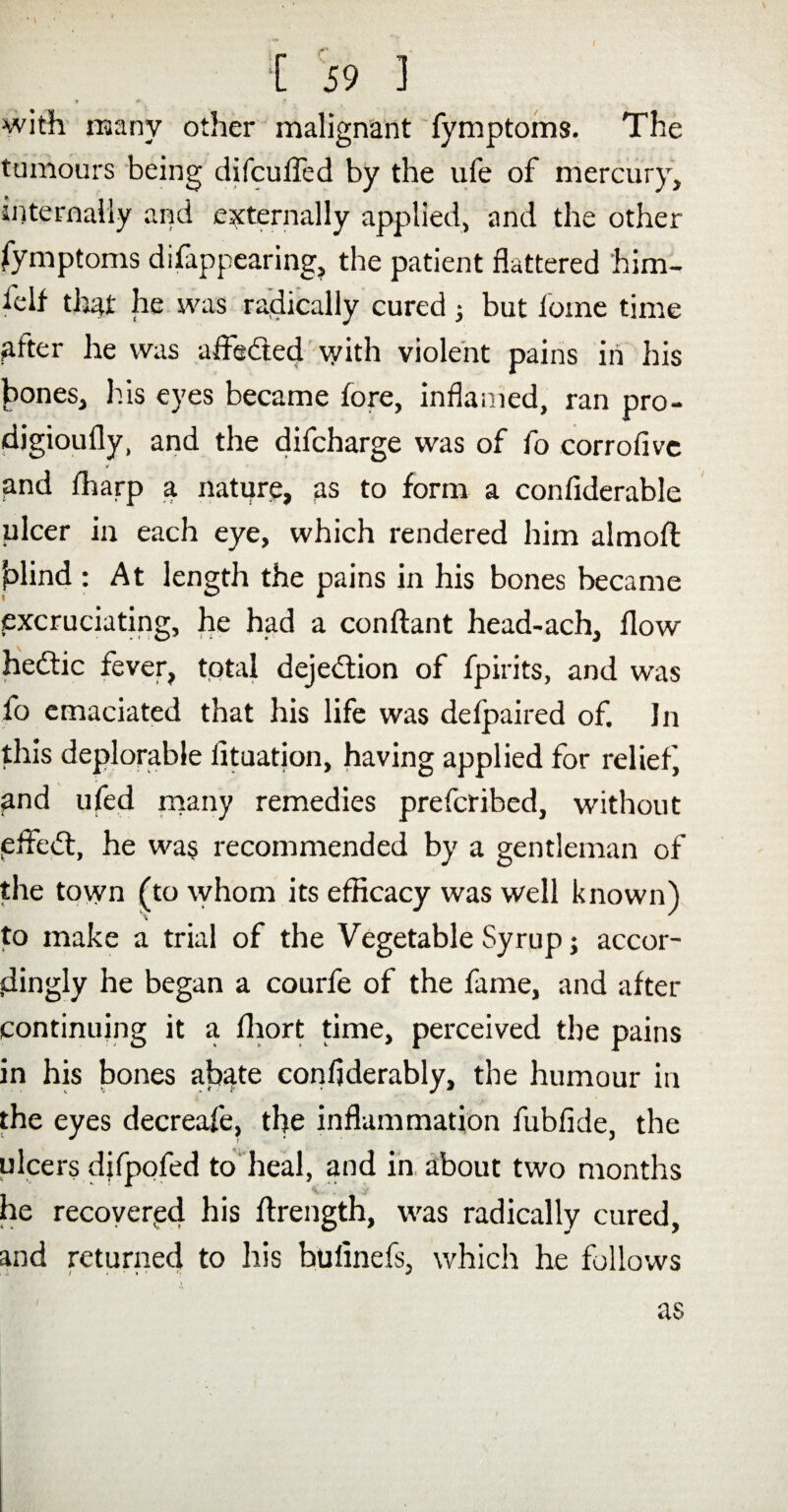 » •* !■ with many other malignant fymptoms. The tumours being difculTed by the ufe of mercury, internally and externally applied, and the other fymptoms difappearing, the patient flattered him- felf that he was radically cured 5 but forne time after he was aifedted with violent pains in his Jiones, his eyes became fore, inflamed, ran pro- djgioufly, and the difcharge was of fo corrofivc and ffiarp a nature, as to form a confiderable ulcer in each eye, which rendered him almoA blind : At length the pains in his bones became excruciating, he had a conAant head-ach, flow hedfic fever, total dejedtion of fpirits, and was fo emaciated that his life was defpaired of. In this deplorable iituation, having applied for relief, and ufed many remedies prefcribed, without efledt, he was recommended by a gentleman of the town (to whom its efficacy was well known) to make a trial of the Vegetable Syrup; accor¬ dingly he began a courfe of the fame, and after continuing it a fliort time, perceived the pains in his bones abate confiderably, the humour in the eyes decreafe, the inflammation fubfide, the ulcers difpofed to heal, and in about two months he recovered his Arength, was radically cured, and returned to his bufinefs, which he follows as