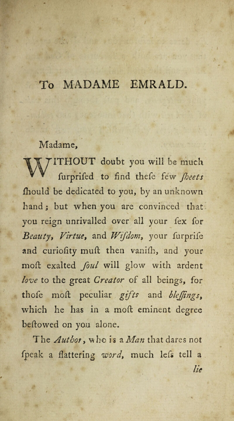 To MADAME EMRALD. Madame, ITHOUT doubt you will be much V furprifed to find thefe few facets fhould be dedicated to you, by an unknown hand; but when you are convinced that you reign unrivalled over all your fex for Beauty, Virtue, and Wifdom, your furprife and curiofity mu ft then vanifb, and your raoft exalted foul will glow with ardent love to the great Creator of all beings, for thofe moft peculiar gifts and blejjings, which he has in a moft eminent degree beftowed on you alone. The Author, \*h© is 2. Man that dares not fpeak a flattering wordy much lefs tell a lie