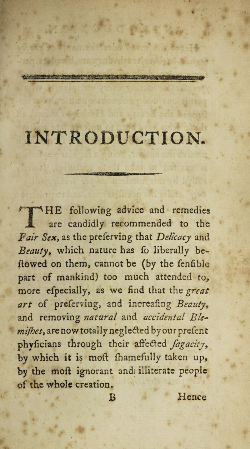 INTRODUCTION. r HE following advice and remedies 1 are candidly recommended to the Fair Sex, as the preferving that Delicacy and Beauty, which nature has fo liberally be~ flowed on them, cannot be (by the fenfible part of mankind) too much attended to, more efpecially, as we find that the great art of preferving, and increafing Beauty, and removing natural and accidental Ele~ mifhes, are now totally negledted by ou r prefen t phyficians through their affedted fagacity, by which it is moft fhamefully taken up, by the moft ignorant and* illiterate people of the whole creation. B Hence