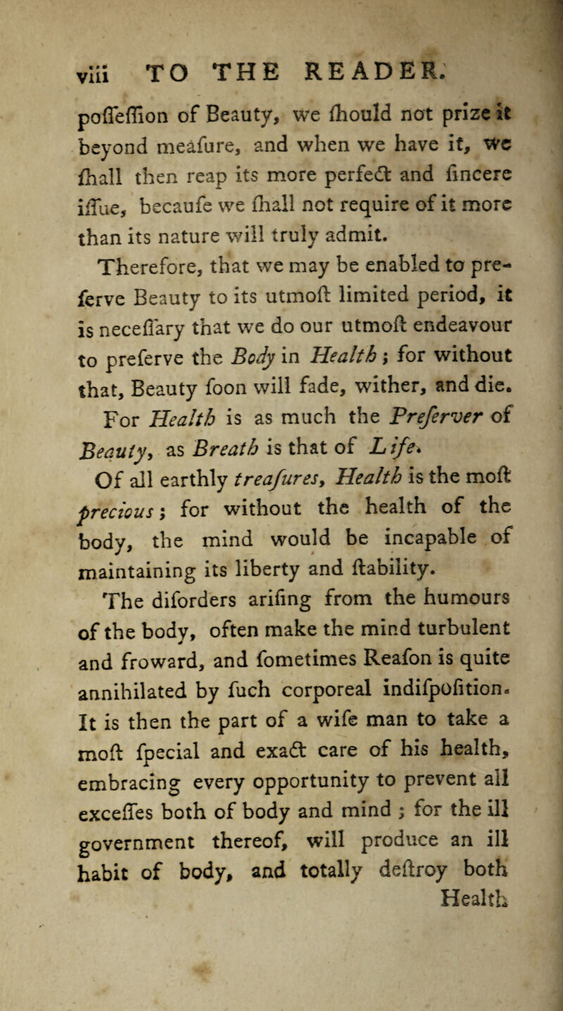 pofleffion of Beauty, we fhould not prize it beyond meafure, and when we have it, we fhall then reap its more perfect and iincere iffue, becaufe we fhall not require of it more than its nature will truly admit. Therefore, that we may be enabled to pre- ferve Beauty to its utmoft limited period, it is necelTary that we do our utmoft endeavour to preferve the Body in Health; for without that. Beauty foon will fade, wither, and die. For Health is as much the Preferver of Beauty, as Breath is that of Life, Of all earthly treafures, Health is the moft precious; for without the health of the body, the mind would be incapable of maintaining its liberty and liability. The diforders arifing from the humours of the body, often make the mind turbulent and froward, and fometimes Reafon is quite annihilated by fuch corporeal indifpofition. It is then the part of a wife man to take a moft fpecial and exadt care of his health, embracing every opportunity to prevent all exceffes both of body and mind ; for the ill government thereof, will produce an ill habit of body, and totally deftroy both Health