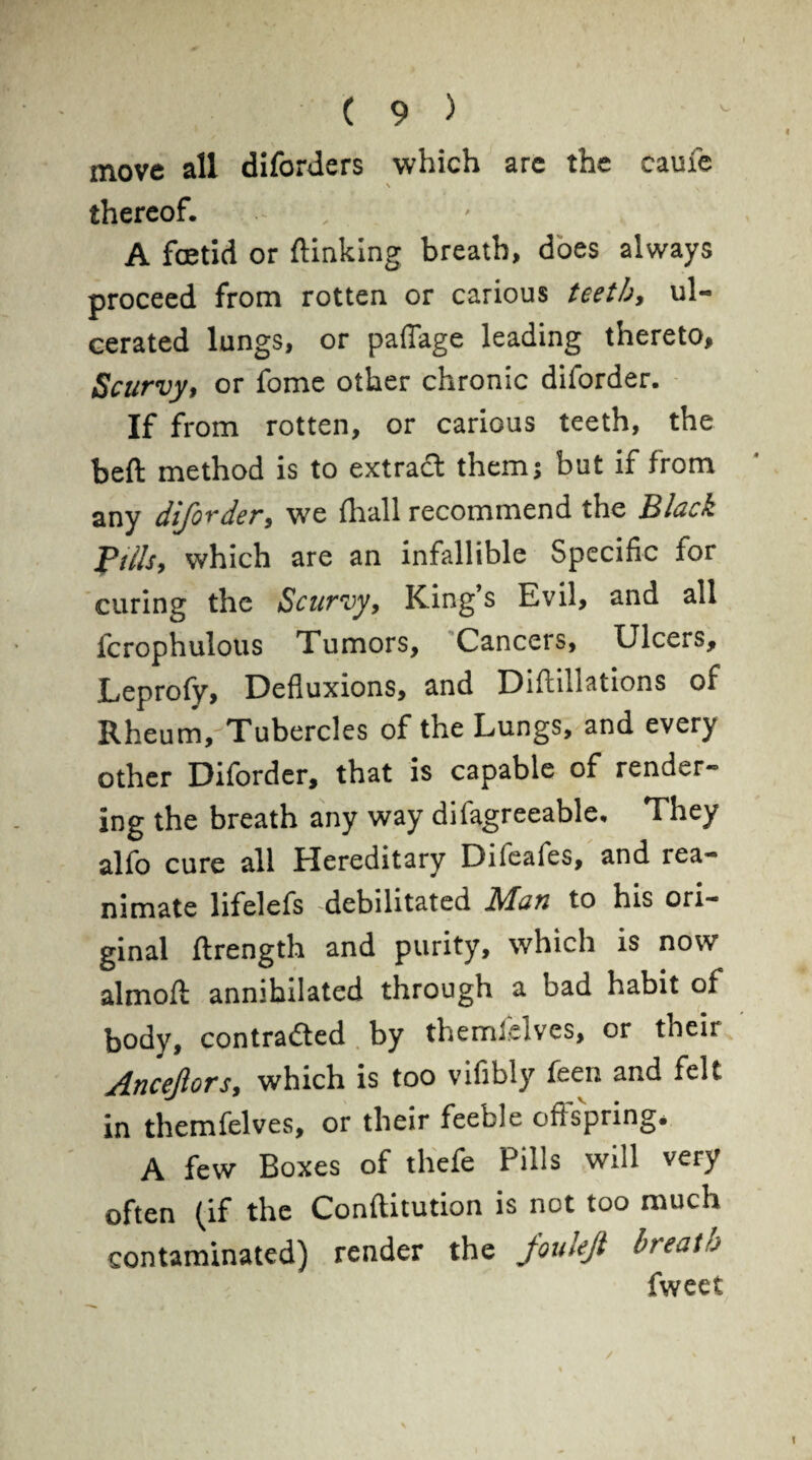 move all diforders which are the caufe N thereof. ; A foetid or {linking breath, does always proceed from rotten or carious teeth, ul¬ cerated lungs, or paflage leading thereto. Scurvy, or fome other chronic diforder. If from rotten, or carious teeth, the beft method is to extract them; but if from any dijorder, we fhall recommend the Black Pills, which are an infallible Specific for curing the Scurvy, King s Evil, and all fcrophulous Tumors, Cancers, Ulcers, Leprofy, Defluxions, and Diftillations of Rheum, Tubercles of the Lungs, and every other Diforder, that is capable of render** ing the breath any way difagreeable. They alfo cure all Hereditary Difeales, and rea¬ nimate lifelefs -debilitated Man to his ori¬ ginal ftrength and purity, which is now almoft annihilated through a bad habit of body, contradted by themlelves, or their Ancejlors, which is too vifibiy feen and felt in themfelves, or their feeble ofispring, A few Boxes of thefe Pills will very often (if the Conftitution is not too much contaminated) render the jouleji breath fweet