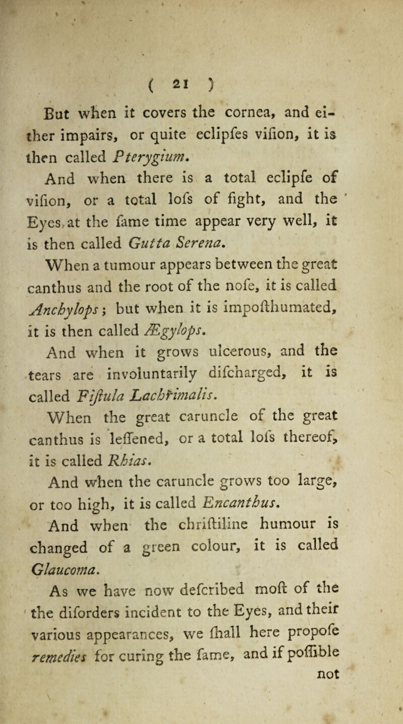 ' V \ But when it covers the cornea, and ei¬ ther impairs, or quite eclipfes vifion, it is then called Pterygium. And when there is a total eclipfe of vifion, or a total lofs of fight, and the Eyes, at the fame time appear very well, it is then called Gutta Serena. When a tumour appears between the great canthus and the root of the nofe, it is called uinchylops; but when it is impofthumated, it is then called IEgylops. And when it grows ulcerous, and the tears are involuntarily difcharged, it is called Fiftula Lachrimalis. When the great caruncle of the great canthus is leffened, or a total lofs thereof* it is called Rhias. And when the caruncle grows too large, or too high, it is called Encanthus. And when' the cbriftiline humour is changed of a green colour, it is called Glaucoma. As we have now defcribed moft of the the diforders incident to the Eyes, and their various appearances, we (hall here propofe remedies for curing the fame, and if pofiible not