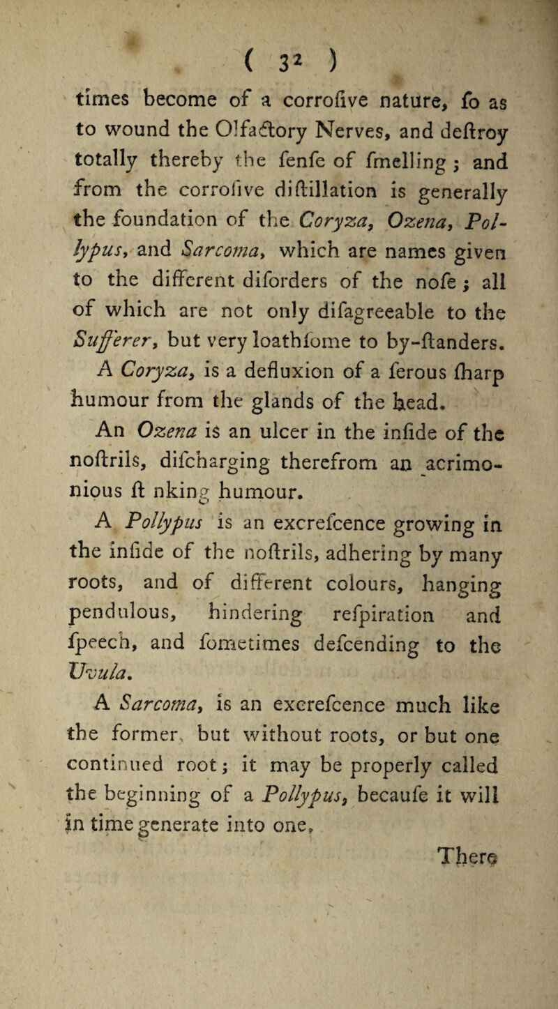 times become of a corrofive nature, fo as to wound the Olfactory Nerves, and deftroy totally thereby the fenfe of fmelling ; and from the corrofive difiliation is generally the foundation of the Coryza, Ozena, Pol- lypus, and Sarcoma, which are names given to the different diforders of the nofe ; all of which are not only difagreeable to the Sufferer, but very loathfome to by-ftanders. A Coryza, is a defluxion of a ferous fharp humour from the glands of the head. An Ozena is an ulcer in the infide of the noftrils, difeharging therefrom an acrimo¬ nious ft nking humour. A Polly pus is an excrefcence growing in the inflde of the noftrils, adhering by many roots, and of different colours, hanging pendulous, hindering refpiration and fpeech, and fometimes defeending to the Uvula. A Sarcoma, is an excrefcence much like the former, but without roots, or but one continued root; it may be properly called the beginning of a Pollypus, becaufe it will in time generate into one. There