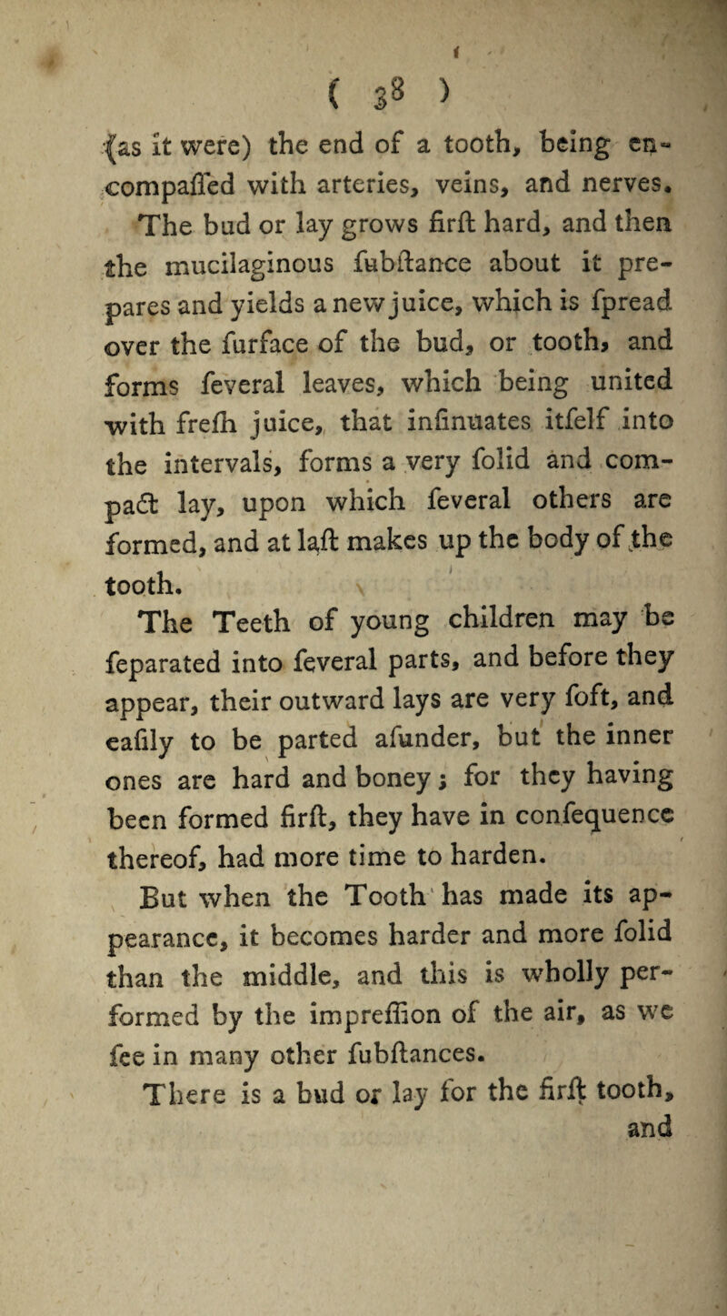 ( j8 > (as it were) the end of a tooth, being ei>« eompafled with arteries, veins, and nerves. The bad or lay grows firft hard, and then the mucilaginous fubftance about it pre¬ pares and yields a new juice, which is fpread over the furface of the bud, or tooth, and forms feveral leaves, which being united with frelh juice, that infinuates itfelf into the intervals, forms a very folid and com¬ pact lay, upon which feveral others are formed, and at laft makes up the body of the tooth. \ The Teeth of young children may be feparated into feveral parts, and before they appear, their outward lays are very foft, and eafily to be parted afunder, but the inner ones are hard and boney; for they having been formed firft, they have in confequence thereof, had more time to harden. But when the Tooth has made its ap¬ pearance, it becomes harder and more folid than the middle, and this is wholly per¬ formed by the impreffion of the air, as we fee in many other fubftances. There is a bud or lay lor the firft tooth, and