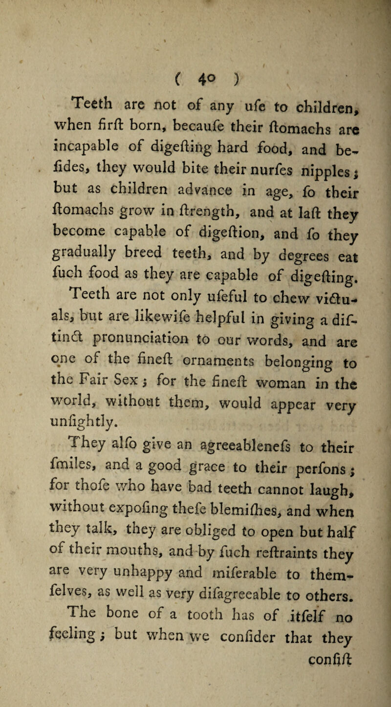 ( 4° ) Teeth are not of any ufe to children, when firft born, becaufe their ftomachs are incapable of digefting hard food, and be- fides, they would bite their nurfes nipples; but as children advance in age, fo their ftomachs grow in ftrength, and at laft they become capable of digeftion, and fo they gradually breed teeth, and by degrees eat fuch food as they are capable of digefting. Teeth are not only ufeful to chew victu¬ als, but are likewife helpful in giving a dif- tinCt pronunciation to our words, and are °%ne of the fineft ornaments belonging to the Fair Sex j for the fineft woman in the world, without them, would appear very unfightly. They alfo give an agreeablenefs to their fmiles, and a good grace to their perfons; for thofe who have bad teeth cannot laugh, without expofing thele blemifhes, and when they talk, they are obliged to open but half of their mouths, and by fuch reftraints they are very unhappy and miferable to them- felves, as well as very difagreeable to others. The bone of a tooth has of .itfelf no feeling; but when we confider that they confift