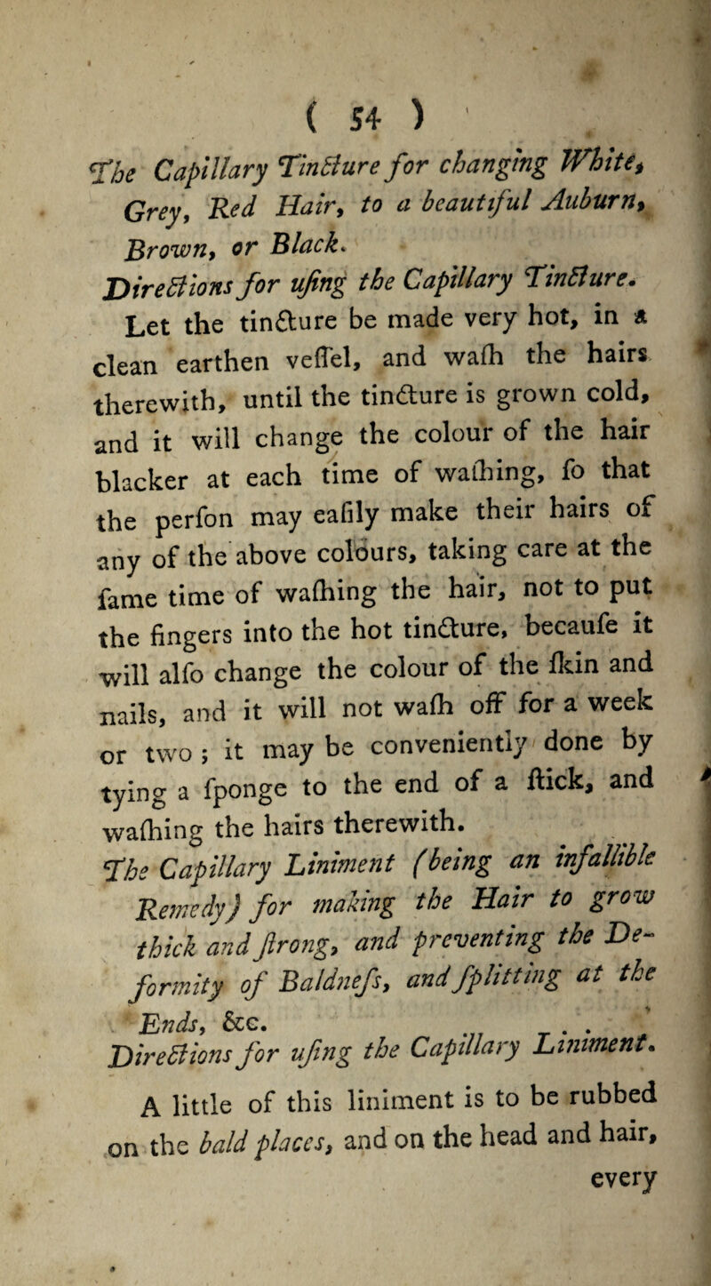 <Xhe Capillary TinSlure for changing White, Grey, Red Hair, to a beautiful Auburn, Brown, or Black. Directions for ufing the Capillary Tinfture. Let the tin&ure be made very hot, in * clean earthen veffel, and wafh the hairs therewith, until the tindture is grown cold, and it will change the colour of the hair blacker at each time of wattling, fo that the perfon may ealily make their hairs of any of the above colours, taking care at the fame time of wafhing the hair, not to put the fingers into the hot tindure, becaufe it •will alfo change the colour of the fkin and nails, and it will not wafh off for a week or two ; it may be conveniently done by tying a fponge to the end of a flick, and waftiing the hairs therewith. <Ihe Capillary Liniment (being an infallible Remedy) for making the Hair to grow thick andftrong, and preventing the De¬ formity of Baldnefs, andfphttmg at the ^Ends, &g. . . Directions for vfing the Capillary Liniment. A little of this liniment is to be rubbed on the bald places, and on the head and hair, every