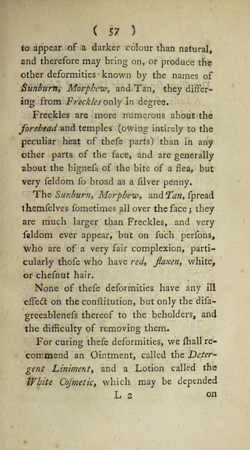 to appear of a darker colour than natural, and therefore may bring on, or produce the other deformities * known by the names of , « • *r » - r ~  *-, • ~ ^ . Sunburn, Morphew, and Tan, they differ¬ ing from Freckles only in degree. Freckles are more numerous about the forehead and temples (owing intirely to the peculiar heat of thefe parts) than in any other parts of the face, and are generally about the bignefs of the bite of a flea, but very feldom fo broad as a filver penny. The Sunburn, Morphew, and Tan, fpread themfelves fometimes all over the face; they are much larger than Freckles, and very feldom ever appear, but on fuch perfons, who are of a very fair complexion, parti¬ cularly thofe who have red, flaxen, white, or chefnut hair. None of thefe deformities have any ill effedt on the conftitution, but only the difa- greeablenefs thereof to the beholders, and the difficulty of removing them. For curing thefe deformities, we fhall re¬ commend an Ointment, called the Deter¬ gent Liniment, and a Lotion called the White CoJ'metic, which may be depended L z on