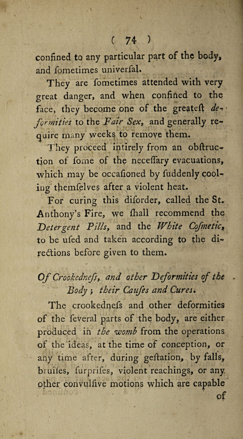 confined to any particular part of the body, and fometimes univerfal. They are fometimes attended with very great danger, and when confined to the face, they become one of the gre^teft de^' fortuities to the Fair Sex, and generally re¬ quire many weeks to remove them. They proceed intirely from an obftruc- tion of fome of the neceffary evacuations, which may be occafioned by fuddenly cool¬ ing themfelves after a violent heat. For curing this diforder, called the St. Anthony’s Fire, we fhall recommend the Detergent Fills, and the White Cofmetic, to be ufed and taken according to the di¬ rections before given to them. Of Crookednefs, and other Deformities of the Body their Caufes and Cures. The crookednefs and other deformities of the feveral parts of the body, are either produced in the womb from the operations of the ideas, at the time of conception, or any time after, during geftation, by falls, bruifes, furprifes, violent Teachings, or any other convullive motions which are capable 1 : ‘ ' of