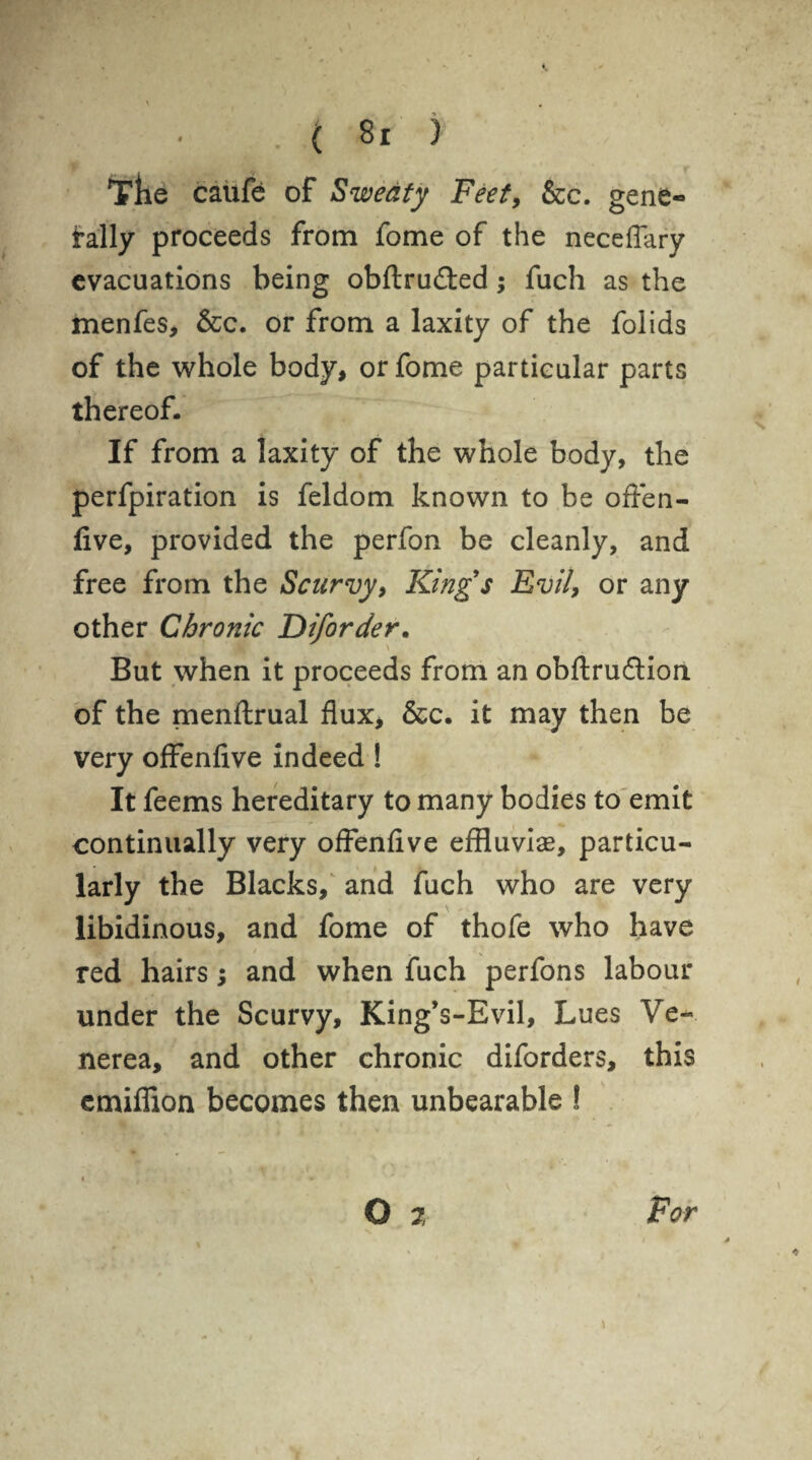 The caufe of Sweaty Feet, &c. gene¬ rally proceeds from fome of the neceflary evacuations being obftru&ed; fuch as the menfes, &c. or from a laxity of the folids of the whole body, or fome particular parts thereof. If from a laxity of the whole body, the perfpiration is feldom known to be often- five, provided the perfon be cleanly, and free from the Scurvy, King s Evil, or any other Chronic Diforder. But when it proceeds from an obftrudtion of the menftrual flux, &c. it may then be very offenfive indeed ! It feems hereditary to many bodies to emit continually very offenfive effluvia?, particu¬ larly the Blacks, and fuch who are very libidinous, and fome of thofe who have red hairs; and when fuch perfons labour under the Scurvy, King’s-Evil, Lues Ve¬ nerea, and other chronic diforders, this emiffion becomes then unbearable ! * f  * • O 7 For