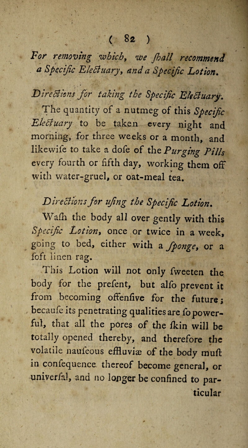 For removing which, we /ball recommend a Specific Elecluary, and a Specific Lotion. Directions for taking the Specific EkSluary. The quantity of a nutmeg of this Specific EleShiary to be taken every night and morning, for three weeks or a month, and likevvife to take a dofe of the Purging Pills every fourth or fifth day, working them off with water-gruel, or oat-meal tea. * r . - » . 4 . Directions for ufing the Specific Lotion. Wadi the body all over gently with this Specific Lotion, once or twice in a week, going to bed, either with a fponge, or a foft linen rag. This Lotion will not only fweeten the body for the prefent, but alfo prevent it from becoming offenfive for the future; - becaufe its penetrating qualities are fopower¬ ful, that all the pores of the Ikin will be totally opened thereby, and therefore the volatile nauieous effluvia; of the body muff in confequence thereof become general, or univerfal, and no longer be confined to par¬ ticular