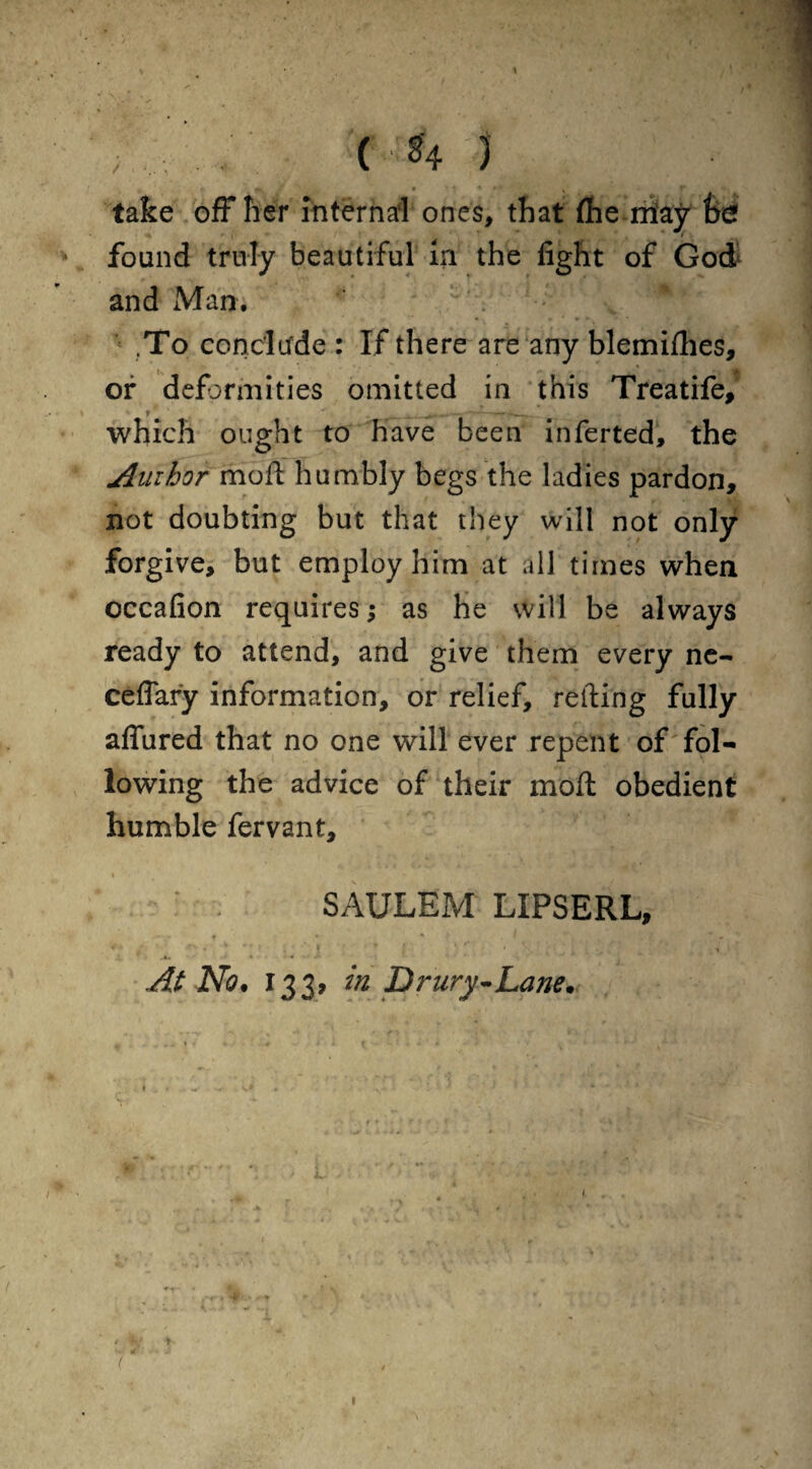 * ( *4 j a p » ' i • y f % take off her Internal ones, that (he may fed found truly beautiful in the fight of God and Man. ; ^' v ^ -v ' .To conclude : If there are any blemifhes, of deformities omitted in this Treatife, t ' _ _ _- - - —— which ought to have been inferted, the Author moll humbly begs the ladies pardon, not doubting but that they will not only forgive, but employ him at all times when occafion requires; as he will be always ready to attend, and give them every ne- ceflary information, or relief, retting fully aflured that no one will ever repent of fol¬ lowing the advice of their moft obedient humble fervant, » SAULEM LIPSERL, At No* 133, in Drury~Lane* k . * -r • •* * • ’ ‘ r J > 1