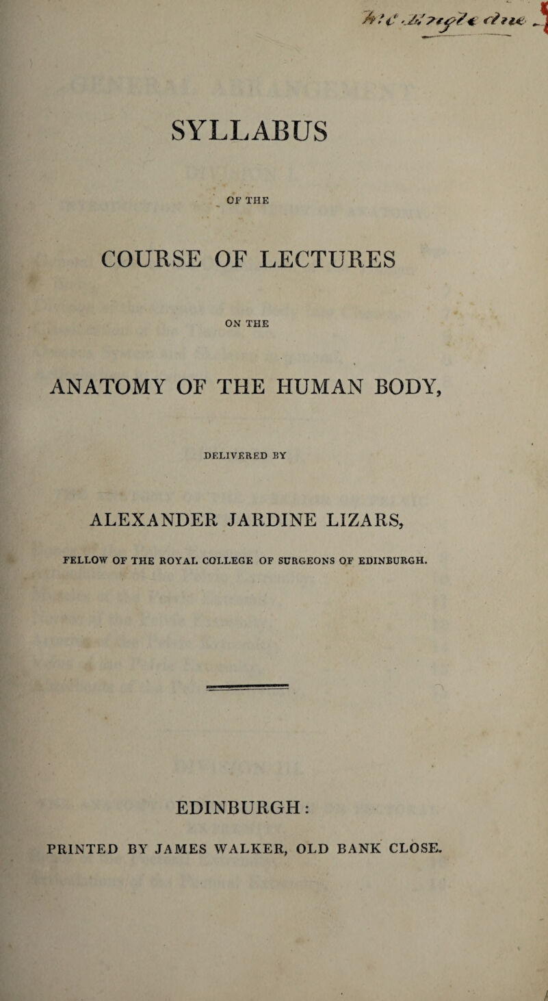 SYLLABUS A /V _ OF THE COURSE OF LECTURES ON THE ANATOMY OF THE HUMAN BODY, DELIVERED BY ALEXANDER JARDINE LIZARS, FELLOW OF THE ROYAL COLLEGE OF SURGEONS OF EDINBURGH. EDINBURGH: PRINTED BY JAMES WALKER, OLD BANK CLOSE.