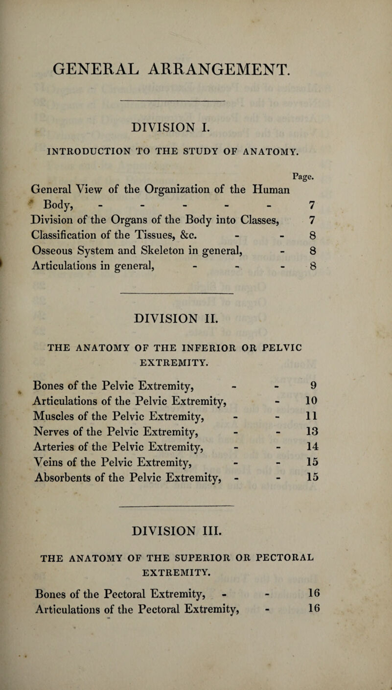 GENERAL ARRANGEMENT. DIVISION I. INTRODUCTION TO THE STUDY OF ANATOMY. Page. General View of the Organization of the Human Body, ----- 7 Division of the Organs of the Body into Classes, 7 Classification of the Tissues, &c. - 8 Osseous System and Skeleton in general, - 8 Articulations in general, - 8 DIVISION II. THE ANATOMY OF THE INFERIOR OR PELVIC EXTREMITY. Bones of the Pelvic Extremity, - 9 Articulations of the Pelvic Extremity, - 10 Muscles of the Pelvic Extremity, - - 11 Nerves of the Pelvic Extremity, - 13 Arteries of the Pelvic Extremity, - - 14 Veins of the Pelvic Extremity, - - 15 Absorbents of the Pelvic Extremity, - - 15 DIVISION III. THE ANATOMY OF THE SUPERIOR OR PECTORAL EXTREMITY. Bones of the Pectoral Extremity, - - 16 Articulations of the Pectoral Extremity, - 16