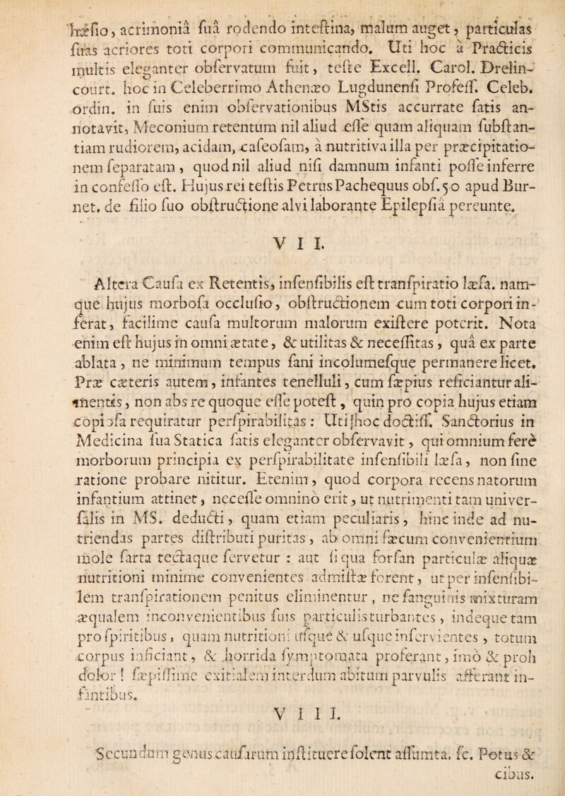 Irifia, acrimonia fu a rodendo inteftina, malum auget, particulas fuas acriores toti corpori communicando. Uti hoc a Pradicis multis eleganter obfervatum fuit, tefte Exceli. Carol. Drelin- court. hoc in Celeberrimo Athenxo Lugdunenfi Profeff. Celeb. ordin. in fuis enim obfervationibus MStis accurrate fatis an¬ notavit, Meconium retentum nil aliud effe quam aliquam fubftan- tiam rudiorem, acidam,xafeofam, a nutritivailla per praecipitatio¬ nem feparatam, quod nil aliud nifi damnum infanti poffe inferre in eonfefto eft. Huius rei teftis PctrusPachequus obf.50 apud Bur- net. de filio fuo obftru&ione alvi laborante Epilepfia pereunte, V I I. Altera Caufi cx Retentis, infeniibilis eft tranfpiratio l^fa. nam¬ que hujus morbofi occludo , obftrucftionem cum toti corpori in¬ ferat, factlime caufa multorum malorum exiftere poterit. Nota enim eft hujus in omni astate, & utilitas & neceflitas, qua ex parte ablata, ne minimum tempus fani incolumefque permanere licet, Prte c re teris autem, infantes tenelluli, cum ftepius reficiantur ali¬ amentis , non abs re quoque ede poteft , quin pro copia hujus etiam copinfa requiratur perfpirabiJkas : Utifhoc docftiif. Sancftorius in Medicina luaStatica fatis eleganter obfervavit, qui omnium fere morborum principia ex perfpirabilitate infenfibili Icefii, non fine ratione probare nititur. Etenim, quod corpora recens natorum infantium attinet, necefte omnino erit, ut nutrimenti tam univer- falis in MS. dedudi, quam etiam peculiaris, hinc inde ad nu¬ triendas partes diftrihuti puritas, ab omni fircum convenientium mole farta teefaqiie fervetur : aut fi qua forfan particulas aliquat nutritioni minime convenientes admifta? forent, utperinfenfibi- iein tranfpirationem penitus eliminentur, ne fanguinis mixturam .«qualem inconvenientibus fuis particulis turbantes, indeque tam pro fpiritibus, quam nutritioni ufque & ufqucinfervientes , totum corpus inficiant, & .horrida iymptoraata proferant, imo & proli dolor! faqdflime exitialem interdum abitum parvulis afferant i li¬ rantibus VIII, Secundam genuscaiiiarum inftituere folent aflumta. fc. Potus & cibus.