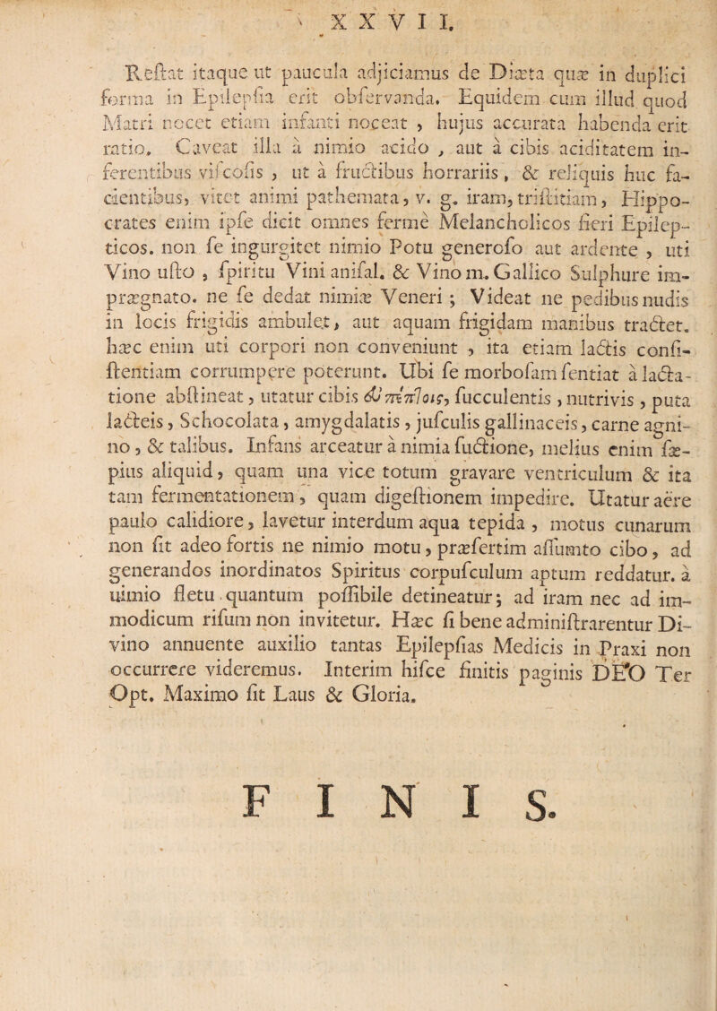 Reftat itaque ut paucula adjiciamus de Durta qmv in duplici crates enim ipfe dicit omnes ferine Melancholicos fieri Epilep¬ ticos. non fe ingurgitet nimio Potu genercfo aut ardente , uti Vino ufto , Epiri tu Vinianifah & Vino mu Gallico Sulphure im¬ praegnato. ne fe dedat nimiae Veneri; Videat ne pedibus nudis in locis frigidis ambulet, aut aquam frigidam manibus tradet. hxc enim uti corpori non conveniunt , ita etiam la&is confi¬ dentiam corrumpere poterunt. Ubi fe morbofam fentiat alada- tione abftineat, utatur cibis dJmvloisj fucculentis , nutrivis, puta ladeis, Schocolata, amygdalatis, jufculis gallinaceis, carne agni¬ no talibus. Infans arceatur a nimia fudione, melius enim fe- pius aliquid, quam una vice totum gravare ventriculum & ita tam fermentationem , quam digeftionem impedire. Utatur aere paulo calidiore, lavetur interdum aqua tepida , motus cunarum non fit adeo fortis ne nimio motu, praTertim afiumto cibo, ad generandos inordinatos Spiritus corpufculum aptum reddatur, a nimio fletu quantum poffbile detineatur; ad iram nec ad im¬ modicum rifum non invitetur. Hxc fi bene adminiftrarentur Di¬ vino annuente auxilio tantas Epilepfias Medicis in Praxi non occurrere videremus. Interim hifce finitis paginis E>E*0 Ter Opt. Maximo fit Laus & Gloria.