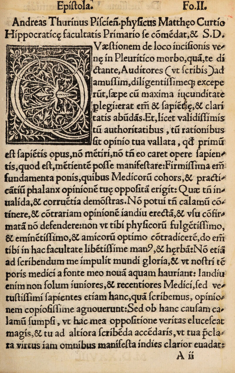 Epiftola. FoJI. Andreas Thurinus PiTcien.phy ficus Matthgo Curtio Hsppocratfcf facultatis Primario fe comedat,2£ S.D. Vxftfonem de loco incifionis ve«* n§ in Pleuritico morbo,qua,te di (flante. Auditores ([vt fcribis()ad amuflim,diligenriflimecp excepe rut,fepe cu maxima iucunditate ■plegherat em di fapie%,S£ clari ^|taris abudas.Et,licet validiffimis tu authoritatibus, tu rationibus fit opinio tua vallata, q<f primu efl: fapietis opus,no metiri,no tri eo caret opere fapien«* tis,quod eft,metiente poffe manifeftareiFirmifTirna em; fundamenta ponis,quibus Medicoru cohors,6C pra<fli' catiu phalanx opinione tu§ oppofita erigit: Qua; tri in> ualida,5i corruetia demoftras.No potui tri calamu co* tinere,fi£ cotrariam opinione iandiu ere<fla,8C vfu cofir<* mata no defenderetnon vt tibi phyficoru fulgetiffimo, SI eminetiffimo,6C amicoru optimo cotradicere.do em tibi in hac facultate libetiffime man?,8£ hgrba:N5 etia ad fcribendum me impulit mundi gloria,SC vt noftri te poris medici a fonte meo noua aquam hauriant: Iandiu enim non folum iuniores,8C recentiores Medici,fed ve# tuftiffimi fapientes etiam hanc,qua fcribemus, opinio# nem copiofiffnne agnouerunt:Sed ob hanc caufam ca# lamu fumpfi, vt hacmea oppofitione veritas elucefcat magis,S£ tu ad altiora fcribeda accedaris,vt tuapcla# ta virtus iam omnibus manifefta indics clarior euadats A n