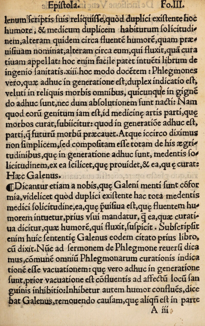 humore, 8£ medicum duplicem habiturum folicitudi* nem,alteram quidem circa fluente humore,quam prx* uifiuam nominat,alteram circa eum,qui fluxit,qua cura tiuam appellat: hoc enim facile patet intueti librum de ingenio fanitatis.xiii.hoc modo docetem: Phlegmones vero.qux adhuc in generatione eft,duplex indicatio eft, veiuti in reliquis morbis omnibus, quicunque in gigne do adhuc funt,nec dum abfolutionem funt nadfi: Nam quod eoru genitura iam eft,id medicin^ artis parti,qug morbos curat,fubiicituri quod in generatioe adhuc eft, parti,q fututu morbu prxcauet. Atque iccirco diximus non iimplicem,fed compotitam efle totam de his xgri<» tudirn'bus,quf in generatione adhuc funt, medentis fo/ licitudinem,ex ea fcilicet,quf prouidet,SC ea,qu 5 curat: Hxc Galenus. |[Dicantur etiam a nobis,quf Galeni menti funt cofor mia,videlicet quod duplici exiftente hac tota medentis medici folicitudine,ea,qu§ pirifiua eft.qug fluentem hu* morem intuetur,prius vfui mandatur, q ea,quae curati» ua dicitur ,qux humore,qui fluxit,fufpicit. Subfcripfit enim huic fententig Galenus eodem citato prius libro, cu dixit.Nue ad fermonem de Phlegmone reuerfi dica mus,comuhe omniu Phlegmonarum curationis indica tioneeffe vacuationem: quf vero adhuc in generatione funt,prior vacuatione eft cofluentis ad affedtu locu fan guinis inhibitiodnhibetur autem humor conflues,dice bat Galenus,remouendo caufam,qug aliqn eft in parte ti *“ » t / / A