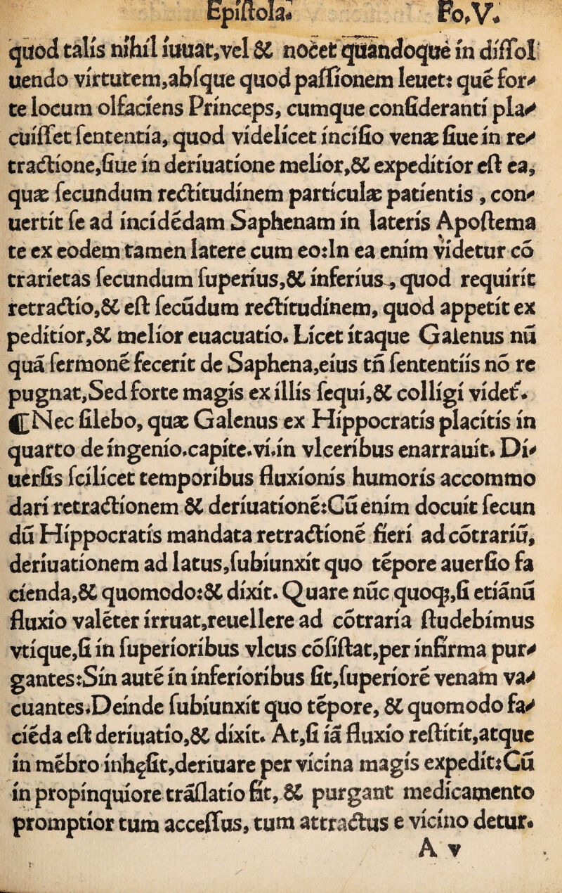 quod talis nfhtl iuuat,vel SC nocct quandoque in difToI uendo virtutem,abfquc quod paffionem ieuet: que for' te locum olfaciens Princeps, cumque conGderanti pia/ cuiffet fenteatia, quod videlicet incifio venae fiue in re/ tradtione,fiue in deriuatione melior,8£ expeditior eft ea, quae fecundum redHtudinem particulae patientis, con' uertit fe ad incidedam Saphenam in lateris Apoftema te ex eodem tamen latere cum eo:ln ea enim videtur co trarietas fecundum fuperius,6C inferius , quod requirit retra<ftio,$C eft fecudum redlitudinem, quod appetit ex peditior,SC melior euacuatio. Licet itaque Galenus nu qua fermone fecerit de Saphena,eius tn fententiis no re pugnat,Sed forte magis ex illis fequi,8C colligi videt. f£Nec filebo, quat Galenus ex Hippocratis placitis in quarto de ingenio.capite.vi.in vlceribus enarrauit. Di' uerfis fcilicet temporibus fluxionis humoris accommo dari retradionem 8C deriuationetCu enim docuit fecun du Hippocratis mandata retradlione fieri ad cotrariu, deriuationem ad latus,fubiunxit quo tepore auerfio fa cienda,8C quomcdoiSC dixit. Quare nuc quoqj,G etianu fluxio valeter irruat,reuellere ad cotraria fludebimus vtique,G in fuperioribus vicus cofiftat,per infirma pur/ gantes:Sin aute in inferioribus Gt,fuperiore venam va> cuantes.Deinde fubiunxit quo tepore, St quomodo fa/ cieda eft deriuatio,8C dixit. At,G ia fluxio reftitit,atque in mebro inh§Gt,deriuare per vicina magis expeditiCu in propinquiore traflatio fit, 8C purgant medicamento promptior tum acceffus, tum attrasftus e vicino detur*