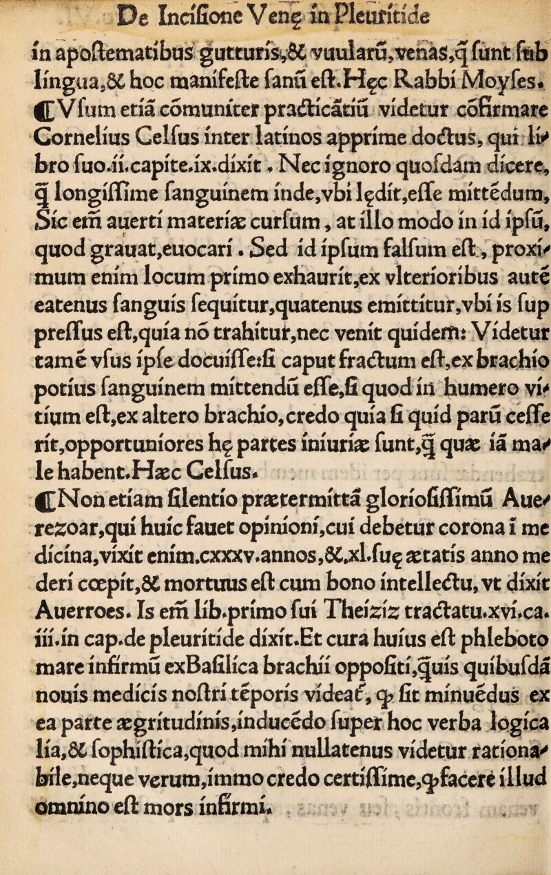 m apoAematibus guttun's,8C vuularu,venas,q funt fub lingua ,§£ hoc manifefte fanu eft.Hgc Rabbi Moyfes. Vfum eria commutet pradHcariu videtur cofirmare Cornelius Celfus inter latinos apprime dodtus, qui & bro fuo.n.capite.ix.dixit, Nec ignoro quofdam dicere, q longiflhne fanguinem inde,vbi lgdit,efle mittedum. Sic em auerti materiae curfum, at illo modo in id ipfu, quod grauat,euocari. Sed id ipfum falfum efl, proxi<* mura enim locum primo exhaurit,ex vlterioribus aute eatenus fanguis fequitur,quatenus emittitur,vbi is fup preflus eft,quia no trahitut,nec venit quidem: Videtur tamevfus ipfe docuifletfi caput fradtum efl-,ex brachio potius fanguinem mittendu efle.fi quod in humero vi' tium e(l,ex altero brachio,credo quia fi quid paru cefle rit,opportuniores hg partes iniuriae funt,q quae ia ma»' le habent,Haec Celfus. £Non etiam filentio praetermitta gloriofiffimu Aue' resoar,qui huic fauet opinioni,cui debetur corona i me dicina,vixit enim.cxxxv.annos,8C,xl.fug aetatis anno me deri coepit,8C mortuus efl: cum bono intelledlu, vt dixit Auerroes. Is em lib.primo fui Theiziz tracflatu.xvi.ca. iii.in cap.de pleuritide dixit.Et cura huius efl: phleboto mare infirmu exBafilica brachii oppofiti,quis quibufda nouis medicis noftri teporis videaf, q> fit minuedus ex ea parte aegritudmis,inducedo fuper hoc verba logica lia,8t fophiftica,quod mihi nullatenus videtur rationa' bile,neque verum,immo credo certiflime,q> facere illud omnino efl mors infirmi.