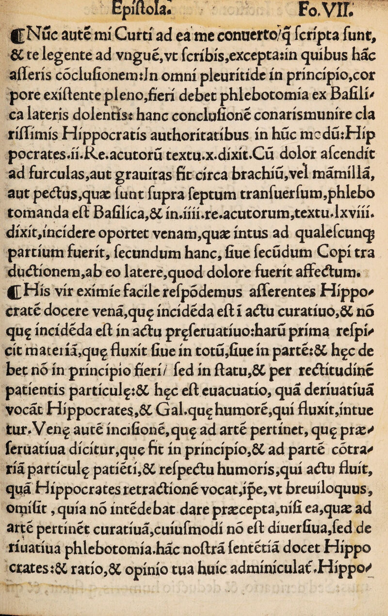 |f Nue aute mi Curo ad ea me conaerto/q fcripta funt, SC te legente ad vngue.vt fcribis,excepta;in quibus hac afleris cociufionemdn omni pleuritide in principio,cor pore exiftente pIeno,fieri debet phlebotomia ex Bafili' ca lateris dolentis; hanc conclufione conarismunire cla riffimis Hippocratis authoritatibus in huc medutHip pocrates.ii.Re.acutoru textu.x.dixit.Cu dolor afcendit ad furculas,aut grauitas fit circa brachiu,vel mamilla, aut pedtus.quas lunt fupra feptum tranfuerfum,phlebo tornanda eft Bafilica,6£ in.iiii.re.acutorum,textu.Ixviii. dixit,i'ncidere oportet venam,quae intus ad qualefcunqj partium fuerit, fecundum hanc, flue fecudum Copi tra dudtionem,ab eo latere,quod dolore fuerit affedfum. His vir eximie facile refpodemus afferentes Hippo* crate docere vena,qu£ incideda eft i adfu curatiuo,8C no quf incideda eft in adtu pr§feruatiuo:haru prima refpi* cit m atem,qug fluxit flue in totu,fiue in parte;8C hfc de bet no in principio fieri/ fed in flatu,8C per redlitudine patientis particulf tSC h§c eft euacuatio, qua deriuatiua vocat Hippocrates,6C Gal.quf humore,qui fluxit,intue tur.Ven^ aute incifione,qu§ ad arte pertinet, qu§ pix* feruatiua dicitur,que fit in principio,6C ad parte cotra* ria particulf patiet i,8C refpedtu humoris,qui adtu fluit, qua Hippocrates retradlione vocat,ipe,vt breuiloquus, onjifit, quia no intedebat dare pracepta,nifi ea,quae ad arte pertinet curatiua,cuiufmodi no eft diuerfiua.fed de riuatiua phlebotomia.hac noftra fentetia docet Hippo crates;SC ratio,SC opinio tua huic adminiculat'.Hippo/