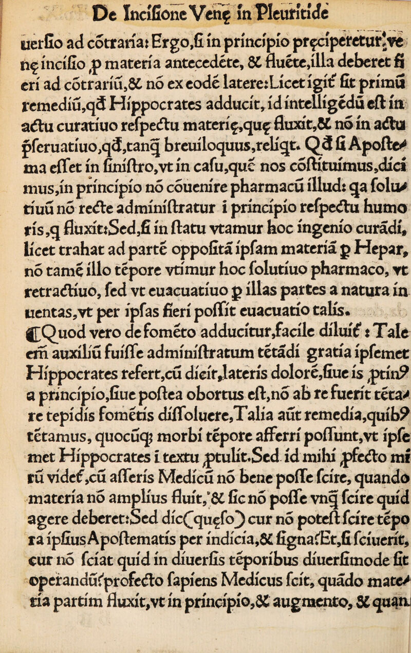 uerfio ad cotraria: Ergo,fi in principio prfcipereturJve n? incifio (p materia antecedete, 84 fluete.illa deberet fi eri ad cotrariu,84 no ex eode latere: Licet igit' fit primu remediu,q<5 Hippocrates adducit, id intelligedu eft in a<5Vu curatiuo refpe<£tu materif ,quf fluxit,£4 no in a<ftu pferuariuo,q5,tanq b r eui loquus ,r eli qt. Q3 fi Apofte^ ma effet in finiftro.vt in cafu,que nos coftituimus,dici mus,in principio no couenire pharmacu illud: qa folu/ tiuu no rc<fle adminiftratur i principio refpedu humo ris,q fluxit:Sed,fi in flatu vtamur hoc ingenio curadi, licet trahat ad parte oppofita ipfam materia p Hepar, no tame illo tepore vtimur hoc folutiuo pharmaco, vt retraftiuo, fed vt euacuatiuo p illas partes a natura in uentas,vt per ipfas fieri poffit euacuatio talis. j£Quod vero defometo adducitur,facile diluit?: Tale era auxiliu fuiffe adminiflratum tetadi gratia ipfemet Hippocrates refert,cu dicit dateris dolore,fiue is ,ptin? a principio,fiue poftea obortus eft,no ab re fuerit teta* re tepidis fomeris difloluere,Talia aut remedia,quib? tetamus, quocuq? morbi tepore afferri poffunt,vt ipfe met Hippocrates i textu ptulit.Sed id mihi pfeAo mi tu vide£,cu afferis Medicu no bene poffe fcire, quando materia no amplius fluit,“64 fic no poffe vnq fcire quid agere deberet:Sed dic^quffo) cur n5 poteft fcire tepo ra ipfius Apoftematis per indicia,84 figna?Et,fi fciuerit, cur no fciat quid in diuerfis teporibus diuerfimode fit operanduCprofedo fapiens Medicus fcit, quado mate/ ria partim fluxit,vt in principio,3C augmento, SC quan»