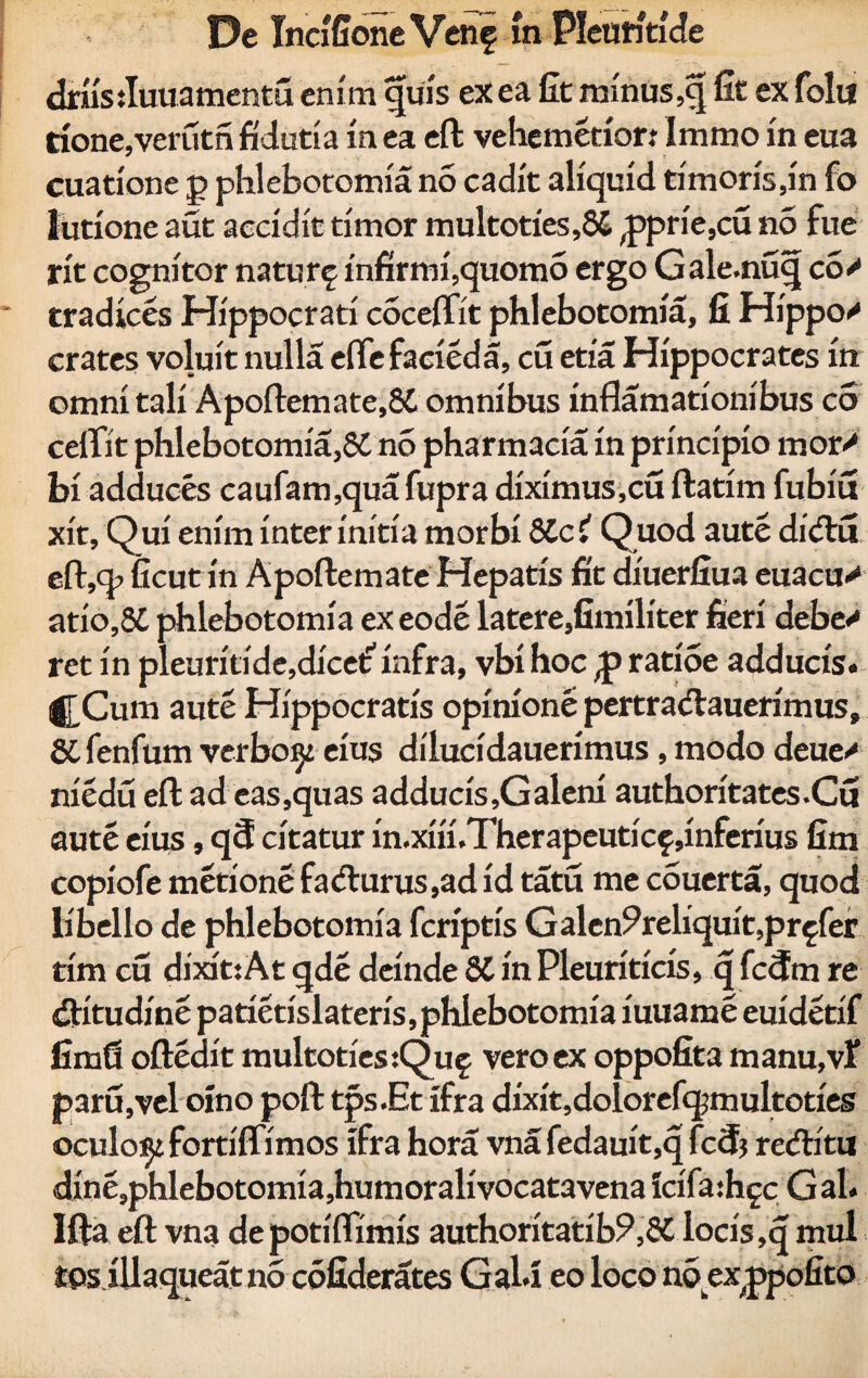 driis:Iuuamentu enim quis ex ea fit minus ,q fit ex folu rione,verutn fidutia in ea eft vehemerior: Immo in eua cuadone p phlebotomia no cadit aliquid timoris,in fo lutione aut accidit timor multoties,8£ ,pprie,cu n5 fue rit cognitor natur^ infirmi,quomo ergo Gale.nuq co> tradices Hippocrati coceffit phlebotomia, fi Hippo»' crates voluit nulla effe facieda, cu etia Hippocrates in omni tali Apoftemate,86 omnibus inflamationibus co cefTit phlebotomia,86 no pharmacia in principio mor> biadduces caufam,quafupra diximus,cu ftatim fubiu xit, Qui enim inter initia morbi 8Cc{ Quod aute didu eft,q> ficut in Apoftemate Hepatis fit diuerfiua euacas atio,86 phlebotomia exeode latere,fimiliter fieri debe^ ret in pleuritide,dicet infra, vbi hoc ratioe adducis. j[Cum aute Hippocratis opinione pertradauerimus, 86 fenfum verbosi eius dilucidauerimus, modo deue/ niedu eft ad eas,quas adducis,Galeni authoritates.Cu aute eius, q<5 citatur in.xiii.Therapeuticf .inferius fim copiofe metione fadurus,ad id tatu me couerta, quod libello de phlebotomia fcriptis Galen^reliquit,profer tim cu dixit:At qde deinde 86 in Pleuriticis, q fc3m re ditudine patietislateris, phlebotomia iuuame euidetif fimfi oftedit multoties:Quf vero ex oppofita manu,vt paru,vel oino poft tps.Et ifra dixit,dolorefqjmultoties oculo^i fortiffimos ifra hora vna fedam't,q fccfj reditu dine,phlebotomia,humoralivocatavena icifaihgc Gal. Ifta eft vna depotiftimis authoritatib?,86 locis ,q mul tps illaqueat no cofiderates GaU eo loco nb exjppofito