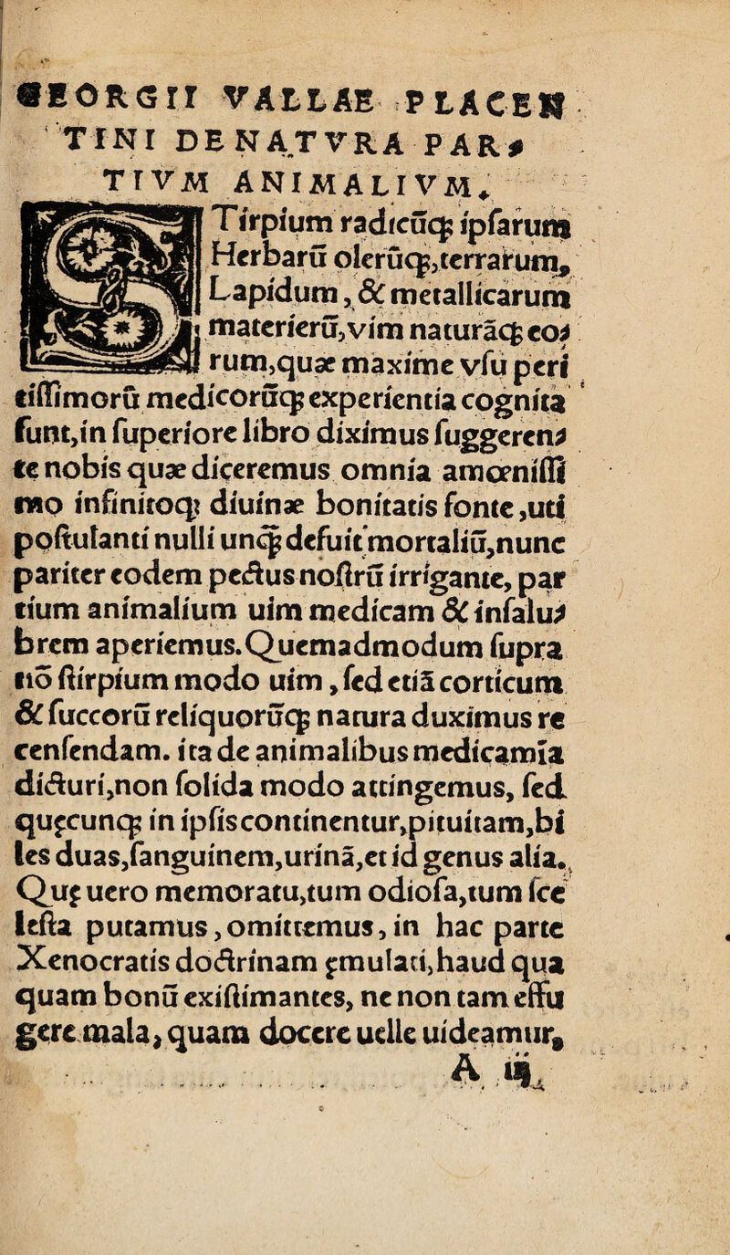 TINI DENATVRA PAR# T r V M ANIMALI VM, T irpium radicifcp ipfarum Herbaru oleruq?,terrarum. Lapidum ,& metallicarum materiem,vim naturacfc eo* rum,quae maxime vfu peri tiffimoru medicoruq; experientia cognita funt,m fuperiore libro diximus fuggeren* te nobis quae diceremus omnia amcmiifi mo infinitoqt diuinae bonitatis fonte ,uti poitulanti nulli un<^ defuit mortaliu,nunc pariter eodem pedus noflru irrigante, par eium animalium uim medicam &infalu* brem aperiemus. Quemadmodum fupra ito ftirpium modo uim, fed eti5 corticum 6C fuccoru reliquoruq; natura duximus re ccnfendam. ita de animalibus medicamia diduri,non folida modo attingemus, fed qu^cunq; in ipfiscondnentu^pituitamjbi les duas,fanguinem,urina,ct id genus alia, Qu£ ucro memoraturum odiofa,tum fce lefta putamus,omittemus,in hac parte Xenocratis dodrinam £mulari,haud qua quam bonu exiftimantes, ne non tam effu gere mala, quam docere uelle uideamur» A i* .