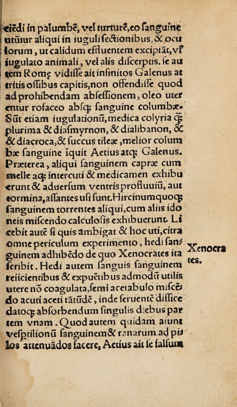 i «ctedi fn palumbe, vel turtur?,eo fanguine i ututur aliqui in iugiili fe&kmibus, & jocu : iorum, ut calidum effluentem excipiat, vf iugulato animali, vel alis difcerpus. fc au tem Rom£ vidifle ait infinitos Galenus at tritis offibus capitis,non offendtfle quod ad prohibendam abfeflionem, oleo uter entur rofaceo abfq; fanguine columb#* Sut etiam iuguiarionu,medica colyria cp plurima &diafmyrnon,&dialibanon, & &C diacroca,8c fuccus tileae,melior colum bae fanguine iquit Aetiusatc^ Galenus. Praeterea,aliqui fanguinem caprae cum meile aq? intercuti 8C medicamen exhibu •erunt 8C aduerfum ventris profluuiu, aut «ormina,aflantes ufi funtHircinumquocg fanguinem torrentes aliqui,cum aliis ido neis mifcendocalculofis exhibuerunt. Li cebit auce fi quis ambigat Sc hoc uti,citra omne periculum experimento, hedi fani guinem adhibedo de quo Xenocrates ita fcnbit.Hedi autem fanguis fanguinem relidentibus 8C expuetibus admoau utilis utere no coagulata,femi acetabulo mifcci do acuti aceti tatude, inde feruente'di (fice datocg abforbendum ftngulis diebus par tem vnam.Quodautem quidam aiunt vefgtilionu fanguinem^ ranarum acj pii los aucnuados facere, Aerius ait le lalfum Xenocra tes.